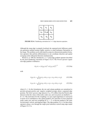 FIRST-ORDER DERIVATIVE EDGE DETECTION                     453




        FIGURE 15.2-4. Numbering convention for 3 × 3 edge detection operators.



Although the ramp edge is properly localized, the separated pixel difference gradi-
ent generation method remains highly sensitive to small luminance fluctuations in
the image. This problem can be alleviated by using two-dimensional gradient forma-
tion operators that perform differentiation in one coordinate direction and spatial
averaging in the orthogonal direction simultaneously.
   Prewitt (1, p. 108) has introduced a 3 × 3 pixel edge gradient operator described
by the pixel numbering convention of Figure 15.2-4. The Prewitt operator square
root edge gradient is defined as

                                                        2                   2 1⁄2
                          G ( j , k ) = [ [ G R ( j, k ) ] + [ G C ( j, k ) ] ]              (15.2-9a)


with


                                     1
                 G R ( j, k ) = ------------ [ ( A 2 + KA 3 + A 4 ) – ( A 0 + KA7 + A6 ) ]
                                           -                                                 (15.2-9b)
                                K+2

                                     1
                 G C ( j, k ) = ------------ [ ( A0 + KA1 + A2 ) – ( A 6 + KA 5 + A 4 ) ]
                                           -                                                 (15.2-9c)
                                K+2


where K = 1. In this formulation, the row and column gradients are normalized to
provide unit-gain positive and negative weighted averages about a separated edge
position. The Sobel operator edge detector (3, p. 271) differs from the Prewitt edge
detector in that the values of the north, south, east, and west pixels are doubled (i. e.,
K = 2). The motivation for this weighting is to give equal importance to each pixel
in terms of its contribution to the spatial gradient. Frei and Chen (4) have proposed
north, south, east, and west weightings by K = 2 so that the gradient is the same
for horizontal, vertical, and diagonal edges. The edge gradient G ( j, k ) for these three
operators along a row through the single pixel transition vertical ramp edge model
of Figure 15.1-3 is
 