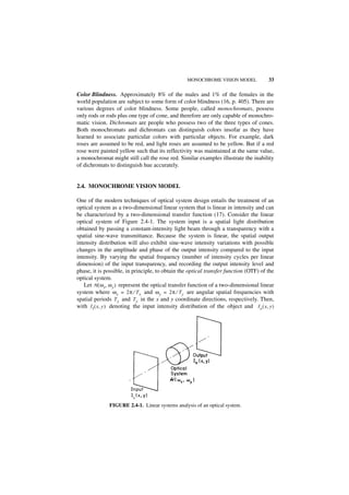 MONOCHROME VISION MODEL              33

Color Blindness. Approximately 8% of the males and 1% of the females in the
world population are subject to some form of color blindness (16, p. 405). There are
various degrees of color blindness. Some people, called monochromats, possess
only rods or rods plus one type of cone, and therefore are only capable of monochro-
matic vision. Dichromats are people who possess two of the three types of cones.
Both monochromats and dichromats can distinguish colors insofar as they have
learned to associate particular colors with particular objects. For example, dark
roses are assumed to be red, and light roses are assumed to be yellow. But if a red
rose were painted yellow such that its reflectivity was maintained at the same value,
a monochromat might still call the rose red. Similar examples illustrate the inability
of dichromats to distinguish hue accurately.


2.4. MONOCHROME VISION MODEL

One of the modern techniques of optical system design entails the treatment of an
optical system as a two-dimensional linear system that is linear in intensity and can
be characterized by a two-dimensional transfer function (17). Consider the linear
optical system of Figure 2.4-1. The system input is a spatial light distribution
obtained by passing a constant-intensity light beam through a transparency with a
spatial sine-wave transmittance. Because the system is linear, the spatial output
intensity distribution will also exhibit sine-wave intensity variations with possible
changes in the amplitude and phase of the output intensity compared to the input
intensity. By varying the spatial frequency (number of intensity cycles per linear
dimension) of the input transparency, and recording the output intensity level and
phase, it is possible, in principle, to obtain the optical transfer function (OTF) of the
optical system.
   Let H ( ω x, ω y ) represent the optical transfer function of a two-dimensional linear
system where ω x = 2π ⁄ T x and ω y = 2π ⁄ Ty are angular spatial frequencies with
spatial periods T x and Ty in the x and y coordinate directions, respectively. Then,
with I I ( x, y ) denoting the input intensity distribution of the object and I o ( x, y )




              FIGURE 2.4-1. Linear systems analysis of an optical system.
 