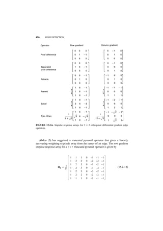 456     EDGE DETECTION




FIGURE 15.2-6. Impulse response arrays for 3 × 3 orthogonal differential gradient edge
operators.



   Abdou (5) has suggested a truncated pyramid operator that gives a linearly
decreasing weighting to pixels away from the center of an edge. The row gradient
impulse response array for a 7 × 7 truncated pyramid operator is given by


                                  1   1   1   0    –1   –1   –1
                                  1   2   2   0    –2   –2   –1
                                  1   2   3   0    –3   –2   –1
                            1
                    H R = -----
                              -   1   2   3   0    –3   –2   –1             (15.2-12)
                          34
                                  1   2   3   0    –3   –2   –1
                                  1   2   2   0    –2   –2   –1
                                  1   1   1   0    –1   –1   –1
 