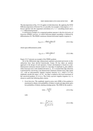 FIRST-ORDER DERIVATIVE EDGE DETECTION                     459

The decomposition of Eq. 15.2-16 applies in both directions. By applying the SVD/
SGK decomposition of Section 9.6, it is possible, for example, to decompose a 5 × 5
boxcar operator into the sequential convolution of a 3 × 3 smoothing kernel and a
3 × 3 differentiating kernel.
   A well-known example of a compound gradient operator is the first derivative of
Gaussian (FDOG) operator, in which Gaussian-shaped smoothing is followed by
differentiation (9). The FDOG continuous domain horizontal impulse response is


                                            – ∂[ g ( x, s )g ( y, t ) ]
                             H R ( j, k ) = ------------------------------------------
                                                                                     -   (15.2-18a)
                                                               ∂x


which upon differentiation yields


                                            – xg ( x, s )g ( y, t )
                              HR ( j, k ) = -------------------------------------
                                                                                -        (15.2-18b)
                                                               2
                                                             s

Figure 15.2-7 presents an example of the FDOG gradient.
      All of the differential edge enhancement operators presented previously in this
subsection have been derived heuristically. Canny (9) has taken an analytic
approach to the design of such operators. Canny's development is based on a one-
dimensional continuous domain model of a step edge of amplitude hE plus additive
white Gaussian noise with standard deviation σ n . It is assumed that edge detection
is performed by convolving a one-dimensional continuous domain noisy edge signal
 f ( x ) with an antisymmetric impulse response function h ( x ) , which is of zero
amplitude outside the range [ – W, W ] . An edge is marked at the local maximum of
the convolved gradient f ( x ) ᭺ h ( x ). The Canny operator impulse response h ( x ) is
                                 *
chosen to satisfy the following three criteria.

   1. Good detection. The amplitude signal-to-noise ratio (SNR) of the gradient is
      maximized to obtain a low probability of failure to mark real edge points and a
      low probability of falsely marking nonedge points. The SNR for the model is

                                               hE S ( h )
                                         SNR = ----------------
                                                              -                          (15.2-19a)
                                                     σn

       with


                                                         0
                                                      ∫– W h ( x ) d x
                                   S ( h ) = ----------------------------------          (15.2-19b)
                                                W                      2
                                             ∫ [ h ( x ) ] dx
                                                     –W
 