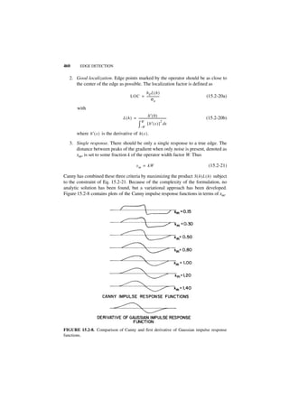 460      EDGE DETECTION


   2. Good localization. Edge points marked by the operator should be as close to
      the center of the edge as possible. The localization factor is defined as
                                                 hE L ( h )
                                           LOC = -----------------                    (15.2-20a)
                                                       σn

       with
                                                           h′ ( 0 )
                                    L ( h ) = -------------------------------------
                                                                                  -   (15.2-20b)
                                                  W                         2
                                              ∫       –W
                                                          [ h′ ( x ) ] dx

       where h′ ( x ) is the derivative of h ( x ) .
   3. Single response. There should be only a single response to a true edge. The
      distance between peaks of the gradient when only noise is present, denoted as
      xm, is set to some fraction k of the operator width factor W. Thus

                                                  x m = kW                             (15.2-21)

Canny has combined these three criteria by maximizing the product S ( h )L ( h ) subject
to the constraint of Eq. 15.2-21. Because of the complexity of the formulation, no
analytic solution has been found, but a variational approach has been developed.
Figure 15.2-8 contains plots of the Canny impulse response functions in terms of xm.




FIGURE 15.2-8. Comparison of Canny and first derivative of Gaussian impulse response
functions.
 