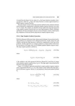 FIRST-ORDER DERIVATIVE EDGE DETECTION                   461

As noted from the figure, for low values of xm, the Canny function resembles a box-
car function, while for xm large, the Canny function is closely approximated by a
FDOG impulse response function.
   Discrete domain versions of the large operators defined in the continuous domain
can be obtained by sampling their continuous impulse response functions over some
W × W window. The window size should be chosen sufficiently large that truncation
of the impulse response function does not cause high-frequency artifacts. Demigny
and Kamie (10) have developed a discrete version of Canny’s criteria, which lead to
the computation of discrete domain edge detector impulse response arrays.


15.2.2. Edge Template Gradient Generation

With the orthogonal differential edge enhancement techniques discussed previously,
edge gradients are computed in two orthogonal directions, usually along rows and
columns, and then the edge direction is inferred by computing the vector sum of the
gradients. Another approach is to compute gradients in a large number of directions
by convolution of an image with a set of template gradient impulse response arrays.
The edge template gradient is defined as

               G ( j, k ) = MAX { G 1 ( j, k ) , …, G m ( j, k ) , …, G M ( j, k ) }   (15.2-22a)

where


                               G m ( j, k ) = F ( j , k ) ᭺ H m ( j, k )
                                                          ‫ء‬                            (15.2-22b)


is the gradient in the mth equispaced direction obtained by convolving an image
with a gradient impulse response array Hm ( j, k ). The edge angle is determined by the
direction of the largest gradient.
    Figure 15.2-9 defines eight gain-normalized compass gradient impulse response
arrays suggested by Prewitt (1, p. 111). The compass names indicate the slope direc-
tion of maximum response. Kirsch (11) has proposed a directional gradient defined
by

                                              7
                                                             
                               G ( j, k ) = MAX  5S i – 3T i                         (15.2-23a)
                                            i = 0            

where


                         Si = A i + Ai + 1 + A i + 2                                   (15.2-23b)

                        T i = A i + 3 + Ai + 4 + A i + 5 + Ai + 5 + A i + 6            (15.2-23c)
 