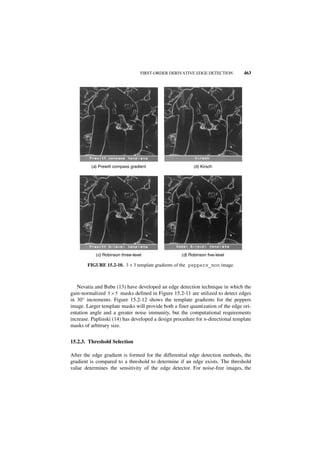 FIRST-ORDER DERIVATIVE EDGE DETECTION         463




         (a) Prewitt compass gradient                    (b) Kirsch




           (c) Robinson three-level                (d) Robinson five-level

       FIGURE 15.2-10. 3 × 3 template gradients of the peppers_mon image.



   Nevatia and Babu (13) have developed an edge detection technique in which the
gain-normalized 5 × 5 masks defined in Figure 15.2-11 are utilized to detect edges
in 30° increments. Figure 15.2-12 shows the template gradients for the peppers
image. Larger template masks will provide both a finer quantization of the edge ori-
entation angle and a greater noise immunity, but the computational requirements
increase. Paplinski (14) has developed a design procedure for n-directional template
masks of arbitrary size.


15.2.3. Threshold Selection

After the edge gradient is formed for the differential edge detection methods, the
gradient is compared to a threshold to determine if an edge exists. The threshold
value determines the sensitivity of the edge detector. For noise-free images, the
 