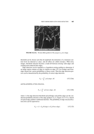 FIRST-ORDER DERIVATIVE EDGE DETECTION            465




         FIGURE 15.2-12. Nevatia–Babu gradient of the peppers_mon image.



threshold can be chosen such that all amplitude discontinuities of a minimum con-
trast level are detected as edges, and all others are called nonedges. With noisy
images, threshold selection becomes a trade-off between missing valid edges and
creating noise-induced false edges.
   Edge detection can be regarded as a hypothesis-testing problem to determine if
an image region contains an edge or contains no edge (15). Let P(edge) and P(no-
edge) denote the a priori probabilities of these events. Then the edge detection pro-
cess can be characterized by the probability of correct edge detection,

                                            ∞
                                 PD =      ∫t     p ( G edge ) dG             (15.2-24a)


and the probability of false detection,


                                        ∞
                              PF =    ∫t        p ( G no – e dge ) dG         (15.2-24b)


where t is the edge detection threshold and p(G|edge) and p(G|no-edge) are the con-
ditional probability densities of the edge gradient G ( j, k ). Figure 15.2-13 is a sketch
of typical edge gradient conditional densities. The probability of edge misclassifica-
tion error can be expressed as


                       P E = ( 1 – PD )P ( edge ) + ( P F )P ( no – e dge )    (15.2-25)
 