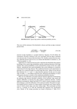 466     EDGE DETECTION




        FIGURE 15.2-13. Typical edge gradient conditional probability densities.



This error will be minimum if the threshold is chosen such that an edge is deemed
present when

                                 p ( G edge )                      P ( no – e dge )
                            ------------------------------------ ≥ ------------------------------
                                                               -                                -   (15.2-26)
                            p ( G no – e dge )                          P ( edge )

and the no-edge hypothesis is accepted otherwise. Equation 15.2-26 defines the
well-known maximum likelihood ratio test associated with the Bayes minimum
error decision rule of classical decision theory (16). Another common decision strat-
egy, called the Neyman–Pearson test, is to choose the threshold t to minimize P F for
a fixed acceptable P D (16).
    Application of a statistical decision rule to determine the threshold value requires
knowledge of the a priori edge probabilities and the conditional densities of the edge
gradient. The a priori probabilities can be estimated from images of the class under
analysis. Alternatively, the a priori probability ratio can be regarded as a sensitivity
control factor for the edge detector. The conditional densities can be determined, in
principle, for a statistical model of an ideal edge plus noise. Abdou (5) has derived
these densities for 2 × 2 and 3 × 3 edge detection operators for the case of a ramp
edge of width w = 1 and additive Gaussian noise. Henstock and Chelberg (17) have
used gamma densities as models of the conditional probability densities.
    There are two difficulties associated with the statistical approach of determining
the optimum edge detector threshold: reliability of the stochastic edge model and
analytic difficulties in deriving the edge gradient conditional densities. Another
approach, developed by Abdou and Pratt (5,15), which is based on pattern recogni-
tion techniques, avoids the difficulties of the statistical method. The pattern recogni-
tion method involves creation of a large number of prototype noisy image regions,
some of which contain edges and some without edges. These prototypes are then
used as a training set to find the threshold that minimizes the classification
error. Details of the design procedure are found in Reference 5. Table 15.2-1
 