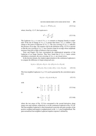 SECOND-ORDER DERIVATIVE EDGE DETECTION                            471

                                       G ( x, y ) = – ∇2{ F ( x, y ) }                             (15.3-1a)

where, from Eq. 1.2-17, the Laplacian is

                                                           2            2
                                               2       ∂           ∂
                                            ∇ =                +                                   (15.3-1b)
                                                           2            2
                                                     ∂x            ∂y

The Laplacian G ( x, y ) is zero if F ( x, y ) is constant or changing linearly in ampli-
tude. If the rate of change of F ( x, y ) is greater than linear, G ( x, y ) exhibits a sign
change at the point of inflection of F ( x, y ). The zero crossing of G ( x, y ) indicates
the presence of an edge. The negative sign in the definition of Eq. 15.3-la is present
so that the zero crossing of G ( x, y ) has a positive slope for an edge whose amplitude
increases from left to right or bottom to top in an image.
   Torre and Poggio (18) have investigated the mathematical properties of the
Laplacian of an image function. They have found that if F ( x, y ) meets certain
smoothness constraints, the zero crossings of G ( x, y ) are closed curves.
   In the discrete domain, the simplest approximation to the continuous Laplacian is
to compute the difference of slopes along each axis:

               G ( j , k ) = [ F ( j, k ) – F ( j, k – 1 ) ] – [ F ( j, k + 1 ) – F ( j, k ) ]

                             + [ F ( j, k ) – F ( j + 1, k ) ] – [ F ( j – 1, k ) – F ( j, k ) ]    (15.3-2)

This four-neighbor Laplacian (1, p. 111) can be generated by the convolution opera-
tion

                                    G ( j, k ) = F ( j, k ) ᭺ H ( j, k )
                                                            ‫ء‬                                       (15.3-3)


with

                                   0           0      0   0                 –1   0
                              H = –1           2     –1 + 0                  2   0                 (15.3-4a)
                                   0           0      0   0                 –1   0
or

                                    0 –1 0
                               H = –1 4 – 1                                                        (15.3-4b)
                                    0 –1 0

where the two arrays of Eq. 15.3-4a correspond to the second derivatives along
image rows and columns, respectively, as in the continuous Laplacian of Eq. 15.3-lb.
The four-neighbor Laplacian is often normalized to provide unit-gain averages of the
positive weighted and negative weighted pixels in the 3 × 3 pixel neighborhood. The
gain-normalized four-neighbor Laplacian impulse response is defined by
 