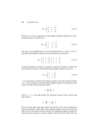 472     EDGE DETECTION


                                        0 –1              0
                                    1
                                H = -- – 1 4
                                     -                   –1                 (15.3-5)
                                    4
                                         0 –1             0

Prewitt (1, p. 111) has suggested an eight-neighbor Laplacian defined by the gain-
normalized impulse response array


                                         –1      –1 – 1
                                   1
                               H = --
                                    -    –1       8 –1                      (15.3-6)
                                   8
                                         –1      –1 – 1

This array is not separable into a sum of second derivatives, as in Eq. 15.3-4a. A
separable eight-neighbor Laplacian can be obtained by the construction


                                –1 2 –1   – 1 –1 –1
                         H =    –1 2 –1 + 2    2 2                          (15.3-7)
                                –1 2 –1   –1 –1 – 1

in which the difference of slopes is averaged over three rows and three columns. The
gain-normalized version of the separable eight-neighbor Laplacian is given by

                                          –2     1 –2
                                H = 1
                                    --
                                     -     1     4 1                        (15.3-8)
                                    8
                                          –2     1 –2

   It is instructive to examine the Laplacian response to the edge models of Figure
15.1-3. As an example, the separable eight-neighbor Laplacian corresponding to the
center row of the vertical step edge model is

                                    – 3 h 3h
                                  0 -------- -----
                                           - -           0
                                       8       8

where h = b – a is the edge height. The Laplacian response of the vertical ramp
edge model is

                                  –3h            3h
                                0 -------- 0
                                         -       -----
                                                     -       0
                                    16           16

For the vertical edge ramp edge model, the edge lies at the zero crossing pixel
between the negative- and positive-value Laplacian responses. In the case of the step
edge, the zero crossing lies midway between the neighboring negative and positive
response pixels; the edge is correctly marked at the pixel to the right of the zero
 