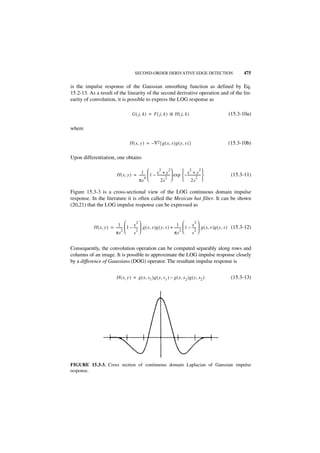 SECOND-ORDER DERIVATIVE EDGE DETECTION                                     475

is the impulse response of the Gaussian smoothing function as defined by Eq.
15.2-13. As a result of the linearity of the second derivative operation and of the lin-
earity of convolution, it is possible to express the LOG response as

                                     G ( j, k ) = F ( j, k ) ᭺ H ( j, k )
                                                             *                                         (15.3-10a)

where

                                   H ( x, y ) = – ∇2{ g ( x, s )g ( y, s ) }                           (15.3-10b)

Upon differentiation, one obtains

                                                        2           2    x2 + y2 
                                          1- 
                          H ( x, y ) = -------  1 – x + y  exp
                                                     ----------------
                                             4                 2
                                                                          – ----------------           (15.3-11)
                                       πs               2s              2s2 

Figure 15.3-3 is a cross-sectional view of the LOG continuous domain impulse
response. In the literature it is often called the Mexican hat filter. It can be shown
(20,21) that the LOG impulse response can be expressed as


                                         2                                           2
                           1         y                               1         x 
           H ( x, y ) = -------  1 – ----  g ( x, s )g ( y, s ) + -------  1 – ----  g ( x, s )g ( y, s ) (15.3-12)
                              -          -                                -          -
                              2          2                                2          2
                        πs           s                            πs           s 


Consequently, the convolution operation can be computed separably along rows and
columns of an image. It is possible to approximate the LOG impulse response closely
by a difference of Gaussians (DOG) operator. The resultant impulse response is


                          H ( x, y ) = g ( x, s 1 )g ( y, s 1 ) – g ( x, s 2 )g ( y, s 2 )               (15.3-13)




FIGURE 15.3-3. Cross section of continuous domain Laplacian of Gaussian impulse
response.
 