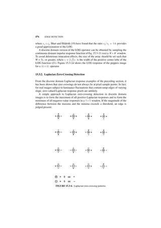 476      EDGE DETECTION


where s 1 < s 2. Marr and Hildrith (19) have found that the ratio s 2 ⁄ s 1 = 1.6 provides
a good approximation to the LOG.
   A discrete domain version of the LOG operator can be obtained by sampling the
continuous domain impulse response function of Eq. 15.3-11 over a W × W window.
To avoid deleterious truncation effects, the size of the array should be set such that
W = 3c, or greater, where c = 2 2 s is the width of the positive center lobe of the
LOG function (21). Figure 15.3-2d shows the LOG response of the peppers image
for a 11 × 11 operator.


15.3.2. Laplacian Zero-Crossing Detection

From the discrete domain Laplacian response examples of the preceding section, it
has been shown that zero crossings do not always lie at pixel sample points. In fact,
for real images subject to luminance fluctuations that contain ramp edges of varying
slope, zero-valued Laplacian response pixels are unlikely.
   A simple approach to Laplacian zero-crossing detection in discrete domain
images is to form the maximum of all positive Laplacian responses and to form the
minimum of all negative-value responses in a 3 × 3 window, If the magnitude of the
difference between the maxima and the minima exceeds a threshold, an edge is
judged present.




                    FIGURE 15.3-4. Laplacian zero-crossing patterns.
 
