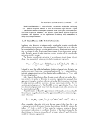 SECOND-ORDER DERIVATIVE EDGE DETECTION                                477

   Huertas and Medioni (21) have developed a systematic method for classifying
3 × 3 Laplacian response patterns in order to determine edge direction. Figure
15.3-4 illustrates a somewhat simpler algorithm. In the figure, plus signs denote pos-
itive-value Laplacian responses, and negative signs denote negative Laplacian
responses. The algorithm can be implemented efficiently using morphological
image processing techniques.

15.3.3. Directed Second-Order Derivative Generation

Laplacian edge detection techniques employ rotationally invariant second-order
differentiation to determine the existence of an edge. The direction of the edge can
be ascertained during the zero-crossing detection process. An alternative approach is
first to estimate the edge direction and then compute the one-dimensional second-
order derivative along the edge direction. A zero crossing of the second-order
derivative specifies an edge.
    The directed second-order derivative of a continuous domain image F ( x, y )
along a line at an angle θ with respect to the horizontal axis is given by

                         2                         2                               2
       F ′′ ( x, y ) = ∂ F ( x, y ) cos 2 θ + ∂ F ( x, y ) cos θ sin θ + ---------------------- sin 2 θ
                       ---------------------- ----------------------     ∂ F ( x, y )                     (15.3-14)
                              ∂x
                                    2               ∂x ∂y                       ∂y
                                                                                      2


It should be noted that unlike the Laplacian, the directed second-order derivative is a
nonlinear operator. Convolving a smoothing function with F ( x, y ) prior to differen-
tiation is not equivalent to convolving the directed second derivative of F ( x, y ) with
the smoothing function.
    A key factor in the utilization of the directed second-order derivative edge detec-
tion method is the ability to determine its suspected edge direction accurately. One
approach is to employ some first-order derivative edge detection method to estimate
the edge direction, and then compute a discrete approximation to Eq. 15.3-14.
Another approach, proposed by Haralick (22), involves approximating F ( x, y ) by a
two-dimensional polynomial, from which the directed second-order derivative can
be determined analytically.
     As an illustration of Haralick's approximation method, called facet modeling, let
the continuous image function F ( x, y ) be approximated by a two-dimensional qua-
dratic polynomial

       ˆ                                       2                2        2       2         2 2
       F ( r, c ) = k 1 + k 2 r + k 3 c + k 4 r + k 5 rc + k 6 c + k 7 rc + k 8 r c + k 9 r c             (15.3-15)

about a candidate edge point ( j, k ) in the discrete image F ( j, k ), where the k n are
weighting factors to be determined from the discrete image data. In this notation, the
indices – ( W – 1 ) ⁄ 2 ≤ r, c ≤ ( W – 1 ) ⁄ 2 are treated as continuous variables in the row
(y-coordinate) and column (x-coordinate) directions of the discrete image, but the
discrete image is, of course, measurable only at integer values of r and c. From this
model, the estimated edge angle is
 