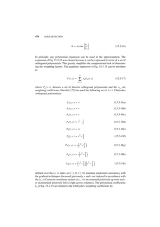 478     EDGE DETECTION


                                                 k2 
                                    θ = arc tan  ---- 
                                                     -                       (15.3-16)
                                                 k3 


In principle, any polynomial expansion can be used in the approximation. The
expansion of Eq. 15.3-15 was chosen because it can be expressed in terms of a set of
orthogonal polynomials. This greatly simplifies the computational task of determin-
ing the weighting factors. The quadratic expansion of Eq. 15.3-15 can be rewritten
as

                                                N
                               ˆ
                               F ( r, c ) =   ∑     a n Pn ( r, c )          (15.3-17)
                                              n=1

where Pn ( r, c ) denotes a set of discrete orthogonal polynomials and the a n are
weighting coefficients. Haralick (22) has used the following set of 3 × 3 Chebyshev
orthogonal polynomials:


                              P 1 ( r, c ) = 1                              (15.3-18a)

                              P 2 ( r, c ) = r                              (15.3-18b)

                              P3 ( r, c ) = c                               (15.3-18c)

                                             2 2
                              P4 ( r, c ) = r – --
                                                 -                          (15.3-18d)
                                                3

                              P5 ( r, c ) = rc                              (15.3-18e)

                                              2 2
                              P 6 ( r, c ) = c – --
                                                  -                         (15.3-18f)
                                                 3

                                                2 2
                            P 7 ( r, c ) = c  r – -- 
                                                   -                       (15.3-18g)
                                                   3

                                                  2 2
                              P 8 ( r, c ) = r  c – -- 
                                                      -                     (15.3-18h)
                                                    3

                                               2 2        2 2
                             P 9 ( r, c ) =  r – --   c – -- 
                                                  -          -             (15.3-18i)
                                                  3        3


defined over the (r, c) index set {-1, 0, 1}. To maintain notational consistency with
the gradient techniques discussed previously, r and c are indexed in accordance with
the (x, y) Cartesian coordinate system (i.e., r is incremented positively up rows and c
is incremented positively left to right across columns). The polynomial coefficients
kn of Eq. 15.3-15 are related to the Chebyshev weighting coefficients by
 