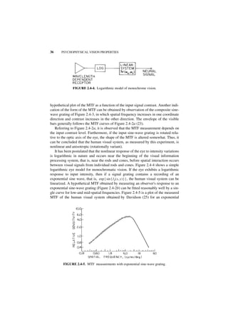 36      PSYCHOPHYSICAL VISION PROPERTIES




                FIGURE 2.4-4. Logarithmic model of monochrome vision.



hypothetical plot of the MTF as a function of the input signal contrast. Another indi-
cation of the form of the MTF can be obtained by observation of the composite sine-
wave grating of Figure 2.4-3, in which spatial frequency increases in one coordinate
direction and contrast increases in the other direction. The envelope of the visible
bars generally follows the MTF curves of Figure 2.4-2a (23).
   Referring to Figure 2.4-2a, it is observed that the MTF measurement depends on
the input contrast level. Furthermore, if the input sine-wave grating is rotated rela-
tive to the optic axis of the eye, the shape of the MTF is altered somewhat. Thus, it
can be concluded that the human visual system, as measured by this experiment, is
nonlinear and anisotropic (rotationally variant).
   It has been postulated that the nonlinear response of the eye to intensity variations
is logarithmic in nature and occurs near the beginning of the visual information
processing system, that is, near the rods and cones, before spatial interaction occurs
between visual signals from individual rods and cones. Figure 2.4-4 shows a simple
logarithmic eye model for monochromatic vision. If the eye exhibits a logarithmic
response to input intensity, then if a signal grating contains a recording of an
exponential sine wave, that is, exp { sin { I I ( x, y ) } } , the human visual system can be
linearized. A hypothetical MTF obtained by measuring an observer's response to an
exponential sine-wave grating (Figure 2.4-2b) can be fitted reasonably well by a sin-
gle curve for low-and mid-spatial frequencies. Figure 2.4-5 is a plot of the measured
MTF of the human visual system obtained by Davidson (25) for an exponential




         FIGURE 2.4-5. MTF measurements with exponential sine-wave grating.
 