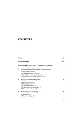 CONTENTS




Preface                                              xiii

Acknowledgments                                      xvii


PART 1 CONTINUOUS IMAGE CHARACTERIZATION               1

1   Continuous Image Mathematical Characterization     3
    1.1   Image Representation, 3
    1.2   Two-Dimensional Systems, 5
    1.3   Two-Dimensional Fourier Transform, 10
    1.4   Image Stochastic Characterization, 15

2   Psychophysical Vision Properties                  23
    2.1   Light Perception, 23
    2.2   Eye Physiology, 26
    2.3   Visual Phenomena, 29
    2.4   Monochrome Vision Model, 33
    2.5   Color Vision Model, 39

3   Photometry and Colorimetry                        45
    3.1 Photometry, 45
    3.2 Color Matching, 49

                                                      vii
 