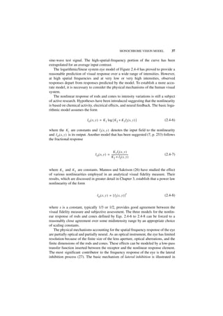 MONOCHROME VISION MODEL       37

sine-wave test signal. The high-spatial-frequency portion of the curve has been
extrapolated for an average input contrast.
    The logarithmic/linear system eye model of Figure 2.4-4 has proved to provide a
reasonable prediction of visual response over a wide range of intensities. However,
at high spatial frequencies and at very low or very high intensities, observed
responses depart from responses predicted by the model. To establish a more accu-
rate model, it is necessary to consider the physical mechanisms of the human visual
system.
    The nonlinear response of rods and cones to intensity variations is still a subject
of active research. Hypotheses have been introduced suggesting that the nonlinearity
is based on chemical activity, electrical effects, and neural feedback. The basic loga-
rithmic model assumes the form

                          IO ( x, y ) = K 1 log { K 2 + K 3 I I ( x, y ) }                 (2.4-6)

where the Ki are constants and I I ( x, y ) denotes the input field to the nonlinearity
and I O ( x, y ) is its output. Another model that has been suggested (7, p. 253) follows
the fractional response


                                                   K 1 I I ( x, y )
                                 I O ( x, y ) = -----------------------------
                                                                            -              (2.4-7)
                                                K 2 + I I ( x, y )


where K 1 and K 2 are constants. Mannos and Sakrison (26) have studied the effect
of various nonlinearities employed in an analytical visual fidelity measure. Their
results, which are discussed in greater detail in Chapter 3, establish that a power law
nonlinearity of the form

                                                                         s
                                   I O ( x, y ) = [ I I ( x, y ) ]                         (2.4-8)


where s is a constant, typically 1/3 or 1/2, provides good agreement between the
visual fidelity measure and subjective assessment. The three models for the nonlin-
ear response of rods and cones defined by Eqs. 2.4-6 to 2.4-8 can be forced to a
reasonably close agreement over some midintensity range by an appropriate choice
of scaling constants.
   The physical mechanisms accounting for the spatial frequency response of the eye
are partially optical and partially neural. As an optical instrument, the eye has limited
resolution because of the finite size of the lens aperture, optical aberrations, and the
finite dimensions of the rods and cones. These effects can be modeled by a low-pass
transfer function inserted between the receptor and the nonlinear response element.
The most significant contributor to the frequency response of the eye is the lateral
inhibition process (27). The basic mechanism of lateral inhibition is illustrated in
 