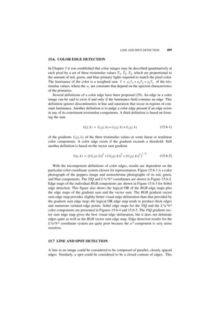 LINE AND SPOT DETECTION         499

15.6. COLOR EDGE DETECTION

In Chapter 3 it was established that color images may be described quantitatively at
each pixel by a set of three tristimulus values T1, T2, T3, which are proportional to
the amount of red, green, and blue primary lights required to match the pixel color.
The luminance of the color is a weighted sum Y = a 1 T 1 + a 2 T 2 + a 3 T3 of the tris-
timulus values, where the a i are constants that depend on the spectral characteristics
of the primaries.
   Several definitions of a color edge have been proposed (29). An edge in a color
image can be said to exist if and only if the luminance field contains an edge. This
definition ignores discontinuities in hue and saturation that occur in regions of con-
stant luminance. Another definition is to judge a color edge present if an edge exists
in any of its constituent tristimulus components. A third definition is based on form-
ing the sum

                            G ( j, k ) = G 1 ( j, k ) + G 2 ( j, k ) + G 3 ( j, k )           (15.6-1)

of the gradients G i ( j, k ) of the three tristimulus values or some linear or nonlinear
color components. A color edge exists if the gradient exceeds a threshold. Still
another definition is based on the vector sum gradient

                                                2                  2                  2 1⁄2
                  G ( j, k ) = [ [ G 1 ( j, k ) ] + [ G 2 ( j, k ) ] + [ G 3 ( j, k ) ] ]     (15.6-2)

   With the tricomponent definitions of color edges, results are dependent on the
particular color coordinate system chosen for representation. Figure 15.6-1 is a color
photograph of the peppers image and monochrome photographs of its red, green,
and blue components. The YIQ and L*a*b* coordinates are shown in Figure 15.6-2.
Edge maps of the individual RGB components are shown in Figure 15.6-3 for Sobel
edge detection. This figure also shows the logical OR of the RGB edge maps plus
the edge maps of the gradient sum and the vector sum. The RGB gradient vector
sum edge map provides slightly better visual edge delineation than that provided by
the gradient sum edge map; the logical OR edge map tends to produce thick edges
and numerous isolated edge points. Sobel edge maps for the YIQ and the L*a*b*
color components are presented in Figures 15.6-4 and 15.6-5. The YIQ gradient vec-
tor sum edge map gives the best visual edge delineation, but it does not delineate
edges quite as well as the RGB vector sum edge map. Edge detection results for the
L*a*b* coordinate system are quite poor because the a* component is very noise
sensitive.


15.7 LINE AND SPOT DETECTION

A line in an image could be considered to be composed of parallel, closely spaced
edges. Similarly, a spot could be considered to be a closed contour of edges. This
 
