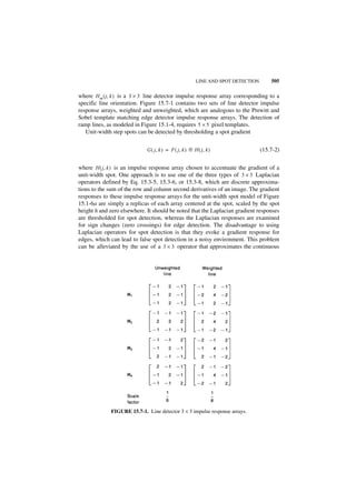 LINE AND SPOT DETECTION       505

where H m ( j, k ) is a 3 × 3 line detector impulse response array corresponding to a
specific line orientation. Figure 15.7-1 contains two sets of line detector impulse
response arrays, weighted and unweighted, which are analogous to the Prewitt and
Sobel template matching edge detector impulse response arrays. The detection of
ramp lines, as modeled in Figure 15.1-4, requires 5 × 5 pixel templates.
   Unit-width step spots can be detected by thresholding a spot gradient

                                                     ‫ء‬
                             G ( j, k ) = F ( j, k ) ᭺ H ( j, k )                 (15.7-2)


where H ( j, k ) is an impulse response array chosen to accentuate the gradient of a
unit-width spot. One approach is to use one of the three types of 3 × 3 Laplacian
operators defined by Eq. 15.3-5, 15.3-6, or 15.3-8, which are discrete approxima-
tions to the sum of the row and column second derivatives of an image. The gradient
responses to these impulse response arrays for the unit-width spot model of Figure
15.1-6a are simply a replicas of each array centered at the spot, scaled by the spot
height h and zero elsewhere. It should be noted that the Laplacian gradient responses
are thresholded for spot detection, whereas the Laplacian responses are examined
for sign changes (zero crossings) for edge detection. The disadvantage to using
Laplacian operators for spot detection is that they evoke a gradient response for
edges, which can lead to false spot detection in a noisy environment. This problem
can be alleviated by the use of a 3 × 3 operator that approximates the continuous




             FIGURE 15.7-1. Line detector 3 × 3 impulse response arrays.
 