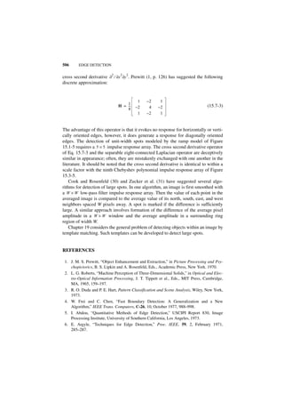 506     EDGE DETECTION

                                2   2
cross second derivative ∂2 ⁄ ∂x ∂y . Prewitt (1, p. 126) has suggested the following
discrete approximation:


                                         1     –2     1
                                   1
                               H = --
                                    -   –2      4    –2                          (15.7-3)
                                   8
                                         1     –2     1


The advantage of this operator is that it evokes no response for horizontally or verti-
cally oriented edges, however, it does generate a response for diagonally oriented
edges. The detection of unit-width spots modeled by the ramp model of Figure
15.1-5 requires a 5 × 5 impulse response array. The cross second derivative operator
of Eq. 15.7-3 and the separable eight-connected Laplacian operator are deceptively
similar in appearance; often, they are mistakenly exchanged with one another in the
literature. It should be noted that the cross second derivative is identical to within a
scale factor with the ninth Chebyshev polynomial impulse response array of Figure
15.3-5.
    Cook and Rosenfeld (30) and Zucker et al. (31) have suggested several algo-
rithms for detection of large spots. In one algorithm, an image is first smoothed with
a W × W low-pass filter impulse response array. Then the value of each point in the
averaged image is compared to the average value of its north, south, east, and west
neighbors spaced W pixels away. A spot is marked if the difference is sufficiently
large. A similar approach involves formation of the difference of the average pixel
amplitude in a W × W window and the average amplitude in a surrounding ring
region of width W.
    Chapter 19 considers the general problem of detecting objects within an image by
template matching. Such templates can be developed to detect large spots.


REFERENCES

 1. J. M. S. Prewitt, “Object Enhancement and Extraction,” in Picture Processing and Psy-
    chopictorics, B. S. Lipkin and A. Rosenfeld, Eds., Academic Press, New York. 1970.
 2. L. G. Roberts, “Machine Perception of Three-Dimensional Solids,” in Optical and Elec-
    tro-Optical Information Processing, J. T. Tippett et al., Eds., MIT Press, Cambridge,
    MA, 1965, 159–197.
 3. R. O. Duda and P. E. Hart, Pattern Classification and Scene Analysis, Wiley, New York,
    1973.
 4. W. Frei and C. Chen, “Fast Boundary Detection: A Generalization and a New
    Algorithm,” IEEE Trans. Computers, C-26, 10, October 1977, 988–998.
 5. I. Abdou, “Quantitative Methods of Edge Detection,” USCIPI Report 830, Image
    Processing Institute, University of Southern California, Los Angeles, 1973.
 6. E. Argyle, “Techniques for Edge Detection,” Proc. IEEE, 59, 2, February 1971,
    285–287.
 
