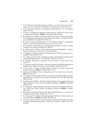 REFERENCES         507

 7. I. D. G. Macleod, “On Finding Structure in Pictures,” in Picture Processing and Psy-
    chopictorics, B. S. Lipkin and A. Rosenfeld, Eds., Academic Press, New York, 1970.
 8. I. D. G. Macleod, “Comments on Techniques for Edge Detection,” Proc. IEEE, 60, 3,
    March 1972, 344.
 9. J. Canny, “A Computational Approach to Edge Detection,” IEEE Trans. Pattern Analy-
    sis and Machine Intelligence, PAMI-8, 6, November 1986, 679–698.
10. D. Demigny and T. Kamie, “A Discrete Expression of Canny’s Criteria for Step Edge
    Detector Performances Evaluation,” IEEE Trans. Pattern Analysis and Machine Intelli-
    gence, PAMI-19, 11, November 1997, 1199–1211.
11. R. Kirsch, “Computer Determination of the Constituent Structure of Biomedical
    Images,” Computers and Biomedical Research, 4, 3, 1971, 315–328.
12. G. S. Robinson, “Edge Detection by Compass Gradient Masks,” Computer Graphics
    and Image Processing, 6, 5, October 1977, 492–501.
13. R. Nevatia and K. R. Babu, “Linear Feature Extraction and Description,” Computer
    Graphics and Image Processing, 13, 3, July 1980, 257–269.
14. A. P. Paplinski, “Directional Filtering in Edge Detection,” IEEE Trans. Image Process-
    ing, IP-7, 4, April 1998, 611–615.
15. I. E. Abdou and W. K. Pratt, “Quantitative Design and Evaluation of Enhancement/
    Thresholding Edge Detectors,” Proc. IEEE, 67, 5, May 1979, 753–763.
16. K. Fukunaga, Introduction to Statistical Pattern Recognition, Academic Press, New
    York, 1972.
17. P. V. Henstock and D. M. Chelberg, “Automatic Gradient Threshold Determination for
    Edge Detection,” IEEE Trans. Image Processing, IP-5, 5, May 1996, 784–787.
18. V. Torre and T. A. Poggio, “On Edge Detection,” IEEE Trans. Pattern Analysis and
    Machine Intelligence, PAMI-8, 2, March 1986, 147–163.
19. D. Marr and E. Hildrith, “Theory of Edge Detection,” Proc. Royal Society of London,
    B207, 1980, 187–217.
20. J. S. Wiejak, H. Buxton, and B. F. Buxton, “Convolution with Separable Masks for Early
    Image Processing,” Computer Vision, Graphics, and Image Processing, 32, 3, December
    1985, 279–290.
21. A. Huertas and G. Medioni, “Detection of Intensity Changes Using Laplacian-Gaussian
    Masks,” IEEE Trans. Pattern Analysis and Machine Intelligence, PAMI-8, 5, September
    1986, 651–664.
22. R. M. Haralick, “Digital Step Edges from Zero Crossing of Second Directional Deriva-
    tives,” IEEE Trans. Pattern Analysis and Machine Intelligence, PAMI-6, 1, January
    1984, 58–68.
23. M. Hueckel, “An Operator Which Locates Edges in Digital Pictures,” J. Association for
    Computing Machinery, 18, 1, January 1971, 113–125.
24. V. S. Nalwa and T. O. Binford, “On Detecting Edges,” IEEE Trans. Pattern Analysis and
    Machine Intelligence, PAMI-6, November 1986, 699–714.
25. J. R. Fram and E. S. Deutsch, “On the Evaluation of Edge Detection Schemes and Their
    Comparison with Human Performance,” IEEE Trans. Computers, C-24, 6, June 1975,
    616–628.
 