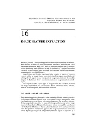 Digital Image Processing: PIKS Inside, Third Edition. William K. Pratt
                                         Copyright © 2001 John Wiley & Sons, Inc.
                      ISBNs: 0-471-37407-5 (Hardback); 0-471-22132-5 (Electronic)




16
IMAGE FEATURE EXTRACTION




An image feature is a distinguishing primitive characteristic or attribute of an image.
Some features are natural in the sense that such features are defined by the visual
appearance of an image, while other, artificial features result from specific manipu-
lations of an image. Natural features include the luminance of a region of pixels and
gray scale textural regions. Image amplitude histograms and spatial frequency spec-
tra are examples of artificial features.
    Image features are of major importance in the isolation of regions of common
property within an image (image segmentation) and subsequent identification or
labeling of such regions (image classification). Image segmentation is discussed in
Chapter 16. References 1 to 4 provide information on image classification tech-
niques.
    This chapter describes several types of image features that have been proposed
for image segmentation and classification. Before introducing them, however,
methods of evaluating their performance are discussed.


16.1. IMAGE FEATURE EVALUATION

There are two quantitative approaches to the evaluation of image features: prototype
performance and figure of merit. In the prototype performance approach for image
classification, a prototype image with regions (segments) that have been indepen-
dently categorized is classified by a classification procedure using various image
features to be evaluated. The classification error is then measured for each feature
set. The best set of features is, of course, that which results in the least classification
error. The prototype performance approach for image segmentation is similar in
nature. A prototype image with independently identified regions is segmented by a

                                                                                       509
 