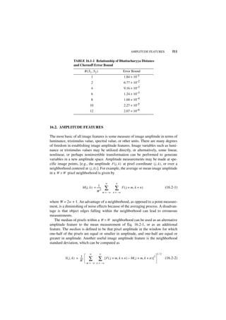 AMPLITUDE FEATURES                    511

                  TABLE 16.1-1 Relationship of Bhattacharyya Distance
                  and Chernoff Error Bound
                               B ( S 1, S 2 )                        Error Bound
                                     1                               1.84 × 10–1
                                     2                               6.77 × 10–2
                                     4                               9.16 × 10–3
                                     6                               1.24 × 10–3
                                     8                               1.68 × 10–4
                                    10                               2.27 × 10–5
                                    12                               2.07 × 10–6



16.2. AMPLITUDE FEATURES

The most basic of all image features is some measure of image amplitude in terms of
luminance, tristimulus value, spectral value, or other units. There are many degrees
of freedom in establishing image amplitude features. Image variables such as lumi-
nance or tristimulus values may be utilized directly, or alternatively, some linear,
nonlinear, or perhaps noninvertible transformation can be performed to generate
variables in a new amplitude space. Amplitude measurements may be made at spe-
cific image points, [e.g., the amplitude F ( j, k ) at pixel coordinate ( j, k ) , or over a
neighborhood centered at ( j, k ) ]. For example, the average or mean image amplitude
in a W × W pixel neighborhood is given by

                                                      w       w
                                          1
                           M ( j, k ) = ------
                                        W
                                             -
                                             2       ∑        ∑     F ( j + m, k + n )                       (16.2-1)
                                                    m = –w n = –w


where W = 2w + 1. An advantage of a neighborhood, as opposed to a point measure-
ment, is a diminishing of noise effects because of the averaging process. A disadvan-
tage is that object edges falling within the neighborhood can lead to erroneous
measurements.
   The median of pixels within a W × W neighborhood can be used as an alternative
amplitude feature to the mean measurement of Eq. 16.2-1, or as an additional
feature. The median is defined to be that pixel amplitude in the window for which
one-half of the pixels are equal or smaller in amplitude, and one-half are equal or
greater in amplitude. Another useful image amplitude feature is the neighborhood
standard deviation, which can be computed as

                                    w           w                                                      1⁄2
                         1                                                                         2
           S ( j, k ) = ----
                        W
                           -       ∑            ∑    [ F ( j + m, k + n ) – M ( j + m, k + n ) ]             (16.2-2)
                                 m = –w n = – w
 