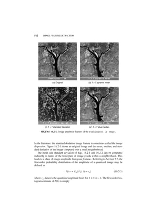 512     IMAGE FEATURE EXTRACTION




                  (a) Original                                  (b) 7 × 7 pyramid mean




          (c) 7 × 7 standard deviation                           (d ) 7 × 7 plus median

      FIGURE 16.2-1. Image amplitude features of the washington_ir image.



In the literature, the standard deviation image feature is sometimes called the image
dispersion. Figure 16.2-1 shows an original image and the mean, median, and stan-
dard deviation of the image computed over a small neighborhood.
    The mean and standard deviation of Eqs. 16.2-1 and 16.2-2 can be computed
indirectly in terms of the histogram of image pixels within a neighborhood. This
leads to a class of image amplitude histogram features. Referring to Section 5.7, the
first-order probability distribution of the amplitude of a quantized image may be
defined as

                                 P ( b ) = P R [ F ( j, k ) = r b ]                       (16.2-3)

where r b denotes the quantized amplitude level for 0 ≤ b ≤ L – 1 . The first-order his-
togram estimate of P(b) is simply
 