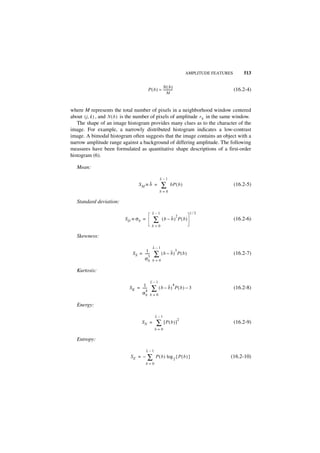 AMPLITUDE FEATURES       513

                                                     N( b)
                                           P ( b ) ≈ -----------
                                                               -                                (16.2-4)
                                                          M



where M represents the total number of pixels in a neighborhood window centered
about ( j, k ) , and N ( b ) is the number of pixels of amplitude r b in the same window.
   The shape of an image histogram provides many clues as to the character of the
image. For example, a narrowly distributed histogram indicates a low-contrast
image. A bimodal histogram often suggests that the image contains an object with a
narrow amplitude range against a background of differing amplitude. The following
measures have been formulated as quantitative shape descriptions of a first-order
histogram (6).

   Mean:

                                                    L–1
                                  SM ≡ b =           ∑        bP ( b )                          (16.2-5)
                                                    b=0

   Standard deviation:

                                              L–1                              1⁄2
                                                                   2
                          SD ≡ σb =            ∑      (b – b ) P( b)                            (16.2-6)
                                              b=0

   Skewness:

                                              L–1
                                      1                            3
                              S S = -----
                                    σb
                                        -
                                        3      ∑ ( b – b)              P(b )                    (16.2-7)
                                              b=0

   Kurtosis:

                                            L–1
                                     1-                        4
                             S K = -----
                                       4     ∑ ( b – b)            P( b ) – 3                   (16.2-8)
                                   σb       b=0

   Energy:

                                                L–1
                                                                       2
                                    SN =         ∑ [P(b )]                                      (16.2-9)
                                                b=0

   Entropy:

                                       L–1
                             SE = –    ∑         P ( b ) log 2 { P ( b ) }                  (16.2-10)
                                       b=0
 