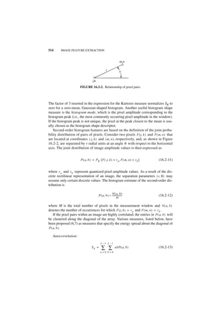 514      IMAGE FEATURE EXTRACTION


                                                                  m,n

                                                 r                q


                                  j,k

                       FIGURE 16.2-2. Relationship of pixel pairs.



The factor of 3 inserted in the expression for the Kurtosis measure normalizes SK to
zero for a zero-mean, Gaussian-shaped histogram. Another useful histogram shape
measure is the histogram mode, which is the pixel amplitude corresponding to the
histogram peak (i.e., the most commonly occurring pixel amplitude in the window).
If the histogram peak is not unique, the pixel at the peak closest to the mean is usu-
ally chosen as the histogram shape descriptor.
    Second-order histogram features are based on the definition of the joint proba-
bility distribution of pairs of pixels. Consider two pixels F ( j, k ) and F ( m, n ) that
are located at coordinates ( j, k ) and ( m, n ), respectively, and, as shown in Figure
16.2-2, are separated by r radial units at an angle θ with respect to the horizontal
axis. The joint distribution of image amplitude values is then expressed as


                       P ( a, b ) = P R [ F ( j, k ) = r a, F ( m, n ) = r b ]   (16.2-11)


where r a and r b represent quantized pixel amplitude values. As a result of the dis-
crete rectilinear representation of an image, the separation parameters ( r, θ ) may
assume only certain discrete values. The histogram estimate of the second-order dis-
tribution is

                                                     N ( a, b )
                                        P ( a, b ) ≈ -----------------
                                                                     -           (16.2-12)
                                                             M

where M is the total number of pixels in the measurement window and N ( a, b )
denotes the number of occurrences for which F ( j, k ) = r a and F ( m, n ) = r b .
    If the pixel pairs within an image are highly correlated, the entries in P ( a, b ) will
be clustered along the diagonal of the array. Various measures, listed below, have
been proposed (6,7) as measures that specify the energy spread about the diagonal of
P ( a, b ).

   Autocorrelation:
                                          L–1 L–1
                                 SA =      ∑ ∑              abP ( a, b )         (16.2-13)
                                          a=0 b=0
 