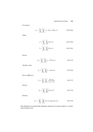 AMPLITUDE FEATURES    515

  Covariance:

                                 L–1 L–1
                         SC =     ∑ ∑         ( a – a ) ( b – b )P ( a, b )                 (16.2-14a)
                                 a=0 b=0

  where


                                        L–1    L–1
                                 a =     ∑ ∑ aP ( a, b )                                    (16.2-14b)
                                        a=0 b=0

                                        L–1    L–1
                                 b =     ∑ ∑ bP ( a, b )                                    (16.2-14c)
                                        a=0 b=0



  Inertia:

                                   L–1     L–1
                                                              2
                            SI =       ∑ ∑ (a – b)                P ( a, b )                 (16.2-15)
                                   a=0 b=0

  Absolute value:

                                       L–1 L–1
                            SV =        ∑ ∑        a – b P ( a, b )                          (16.2-16)
                                       a=0 b=0

  Inverse difference:

                                        L–1 L–1
                                                          P ( a, b )
                             SF =       ∑ ∑         ----------------------------
                                                    1 + ( a – b)
                                                                               2
                                                                                             (16.2-17)
                                       a=0 b=0

  Energy:

                                        L–1 L–1
                                                                           2
                                 SG =    ∑ ∑ [ P ( a, b ) ]                                  (16.2-18)
                                        a=0 b=0

  Entropy:

                                 L–1    L–1
                        ST = –   ∑ ∑          P ( a, b ) log 2 { P ( a, b ) }                (16.2-19)
                                 a=0 b=0


The utilization of second-order histogram measures for texture analysis is consid-
ered in Section 16.6.
 