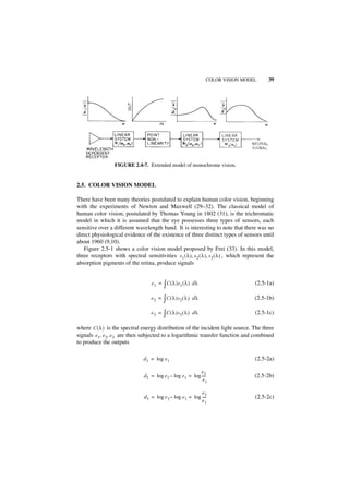 COLOR VISION MODEL        39




                  FIGURE 2.4-7. Extended model of monochrome vision.


2.5. COLOR VISION MODEL

There have been many theories postulated to explain human color vision, beginning
with the experiments of Newton and Maxwell (29–32). The classical model of
human color vision, postulated by Thomas Young in 1802 (31), is the trichromatic
model in which it is assumed that the eye possesses three types of sensors, each
sensitive over a different wavelength band. It is interesting to note that there was no
direct physiological evidence of the existence of three distinct types of sensors until
about 1960 (9,10).
   Figure 2.5-1 shows a color vision model proposed by Frei (33). In this model,
three receptors with spectral sensitivities s 1 ( λ ), s 2 ( λ ), s 3 ( λ ) , which represent the
absorption pigments of the retina, produce signals


                                     e 1 = ∫ C ( λ )s 1 ( λ ) d λ                      (2.5-1a)

                                    e 2 = ∫ C ( λ )s 2 ( λ ) d λ                       (2.5-1b)

                                    e 3 = ∫ C ( λ )s 3 ( λ ) d λ                       (2.5-1c)

where C ( λ ) is the spectral energy distribution of the incident light source. The three
signals e 1, e 2, e 3 are then subjected to a logarithmic transfer function and combined
to produce the outputs

                                d 1 = log e 1                                          (2.5-2a)

                                                              e2
                                d 2 = log e 2 – log e 1 = log ----
                                                                 -                     (2.5-2b)
                                                               e1

                                                               e3
                                 d 3 = log e 3 – log e 1 = log ----
                                                                  -                    (2.5-2c)
                                                               e1
 