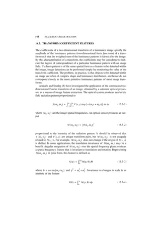 516      IMAGE FEATURE EXTRACTION


16.3. TRANSFORM COEFFICIENT FEATURES

The coefficients of a two-dimensional transform of a luminance image specify the
amplitude of the luminance patterns (two-dimensional basis functions) of a trans-
form such that the weighted sum of the luminance patterns is identical to the image.
By this characterization of a transform, the coefficients may be considered to indi-
cate the degree of correspondence of a particular luminance pattern with an image
field. If a basis pattern is of the same spatial form as a feature to be detected within
the image, image detection can be performed simply by monitoring the value of the
transform coefficient. The problem, in practice, is that objects to be detected within
an image are often of complex shape and luminance distribution, and hence do not
correspond closely to the more primitive luminance patterns of most image trans-
forms.
    Lendaris and Stanley (8) have investigated the application of the continuous two-
dimensional Fourier transform of an image, obtained by a coherent optical proces-
sor, as a means of image feature extraction. The optical system produces an electric
field radiation pattern proportional to

                                     ∞    ∞
                 F ( ω x, ω y ) =   ∫–∞ ∫–∞ F ( x, y ) exp { – i ( ωx x + ωy y ) } dx dy   (16.3-1)


where ( ω x, ω y ) are the image spatial frequencies. An optical sensor produces an out-
put

                                                                           2
                                    M ( ω x, ω y ) = F ( ω x, ω y )                        (16.3-2)


proportional to the intensity of the radiation pattern. It should be observed that
F ( ω x, ω y ) and F ( x, y ) are unique transform pairs, but M ( ω x, ω y ) is not uniquely
related to F ( x, y ) . For example, M ( ω x, ω y ) does not change if the origin of F ( x, y )
is shifted. In some applications, the translation invariance of M ( ω x, ω y ) may be a
benefit. Angular integration of M ( ω x, ω y ) over the spatial frequency plane produces
a spatial frequency feature that is invariant to translation and rotation. Representing
M ( ω x, ω y ) in polar form, this feature is defined as


                                                      2π
                                      N (ρ) =     ∫0       M ( ρ, θ ) dθ                   (16.3-3)

                                           2       2         2
where θ = arc tan { ω x ⁄ ω y } and ρ = ω x + ω y . Invariance to changes in scale is an
attribute of the feature

                                                  ∞
                                      P(θ ) =    ∫0    M ( ρ, θ ) dρ                       (16.3-4)
 