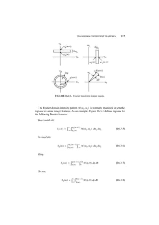 TRANSFORM COEFFICIENT FEATURES         517




                      FIGURE 16.3-1. Fourier transform feature masks.



   The Fourier domain intensity pattern M ( ω x, ω y ) is normally examined in specific
regions to isolate image features. As an example, Figure 16.3-1 defines regions for
the following Fourier features:

   Horizontal slit:

                                      ∞        ωy (m + 1 )
                       S1( m ) =     ∫– ∞ ∫ω ( m )
                                                y
                                                             M ( ω x, ω y ) dω x dω y   (16.3-5)


   Vertical slit:

                                       ωx (m + 1 ) ∞
                        S2 ( m ) =   ∫ω ( m) ∫–∞ M ( ω x, ωy ) dωx dωy
                                          x
                                                                                        (16.3-6)


   Ring:

                                               ρ ( m + 1 ) 2π
                           S3 ( m ) =         ∫ρ ( m ) ∫0       M ( ρ, θ ) dρ dθ        (16.3-7)


   Sector:

                                                ∞   θ(m + 1 )
                            S4 ( m ) =        ∫0 ∫ θ ( m )      M ( ρ, θ ) dρ dθ        (16.3-8)
 