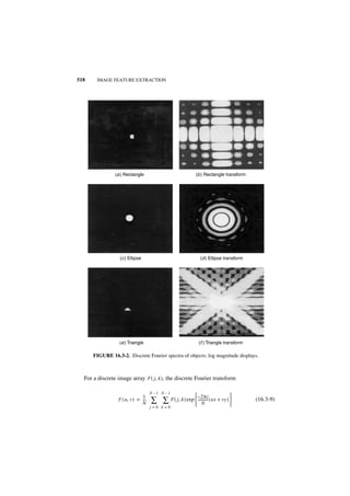 518    IMAGE FEATURE EXTRACTION




                (a ) Rectangle                               (b ) Rectangle transform




                  (c ) Ellipse                                 (d ) Ellipse transform




                  (e ) Triangle                                (f ) Triangle transform

      FIGURE 16.3-2. Discrete Fourier spectra of objects; log magnitude displays.



  For a discrete image array F ( j, k ) , the discrete Fourier transform

                                    N–1 N–1
                               1                             – 2πi             
                 F ( u, v ) = ---
                              N
                                -   ∑ ∑ F ( j, k ) exp  ----------- ( ux + vy ) 
                                                        N                       
                                                                                         (16.3-9)
                                    j=0 k=0
 