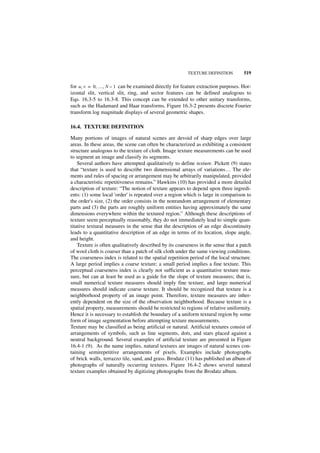 TEXTURE DEFINITION         519

for u, v = 0, …, N – 1 can be examined directly for feature extraction purposes. Hor-
izontal slit, vertical slit, ring, and sector features can be defined analogous to
Eqs. 16.3-5 to 16.3-8. This concept can be extended to other unitary transforms,
such as the Hadamard and Haar transforms. Figure 16.3-2 presents discrete Fourier
transform log magnitude displays of several geometric shapes.

16.4. TEXTURE DEFINITION

Many portions of images of natural scenes are devoid of sharp edges over large
areas. In these areas, the scene can often be characterized as exhibiting a consistent
structure analogous to the texture of cloth. Image texture measurements can be used
to segment an image and classify its segments.
    Several authors have attempted qualitatively to define texture. Pickett (9) states
that “texture is used to describe two dimensional arrays of variations... The ele-
ments and rules of spacing or arrangement may be arbitrarily manipulated, provided
a characteristic repetitiveness remains.” Hawkins (10) has provided a more detailed
description of texture: “The notion of texture appears to depend upon three ingredi-
ents: (1) some local 'order' is repeated over a region which is large in comparison to
the order's size, (2) the order consists in the nonrandom arrangement of elementary
parts and (3) the parts are roughly uniform entities having approximately the same
dimensions everywhere within the textured region.” Although these descriptions of
texture seem perceptually reasonably, they do not immediately lead to simple quan-
titative textural measures in the sense that the description of an edge discontinuity
leads to a quantitative description of an edge in terms of its location, slope angle,
and height.
    Texture is often qualitatively described by its coarseness in the sense that a patch
of wool cloth is coarser than a patch of silk cloth under the same viewing conditions.
The coarseness index is related to the spatial repetition period of the local structure.
A large period implies a coarse texture; a small period implies a fine texture. This
perceptual coarseness index is clearly not sufficient as a quantitative texture mea-
sure, but can at least be used as a guide for the slope of texture measures; that is,
small numerical texture measures should imply fine texture, and large numerical
measures should indicate coarse texture. It should be recognized that texture is a
neighborhood property of an image point. Therefore, texture measures are inher-
ently dependent on the size of the observation neighborhood. Because texture is a
spatial property, measurements should be restricted to regions of relative uniformity.
Hence it is necessary to establish the boundary of a uniform textural region by some
form of image segmentation before attempting texture measurements.
Texture may be classified as being artificial or natural. Artificial textures consist of
arrangements of symbols, such as line segments, dots, and stars placed against a
neutral background. Several examples of artificial texture are presented in Figure
16.4-1 (9). As the name implies, natural textures are images of natural scenes con-
taining semirepetitive arrangements of pixels. Examples include photographs
of brick walls, terrazzo tile, sand, and grass. Brodatz (11) has published an album of
photographs of naturally occurring textures. Figure 16.4-2 shows several natural
texture examples obtained by digitizing photographs from the Brodatz album.
 