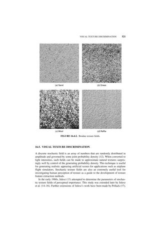 VISUAL TEXTURE DISCRIMINATION           521




                  (a) Sand                                 (b) Grass




                   (c) Wool                                (d) Raffia

                        FIGURE 16.4-2. Brodatz texture fields.



16.5. VISUAL TEXTURE DISCRIMINATION

A discrete stochastic field is an array of numbers that are randomly distributed in
amplitude and governed by some joint probability density (12). When converted to
light intensities, such fields can be made to approximate natural textures surpris-
ingly well by control of the generating probability density. This technique is useful
for generating realistic appearing artificial scenes for applications such as airplane
flight simulators. Stochastic texture fields are also an extremely useful tool for
investigating human perception of texture as a guide to the development of texture
feature extraction methods.
    In the early 1960s, Julesz (13) attempted to determine the parameters of stochas-
tic texture fields of perceptual importance. This study was extended later by Julesz
et al. (14–16). Further extensions of Julesz’s work have been made by Pollack (17),
 
