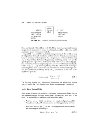 522      IMAGE FEATURE EXTRACTION




                FIGURE 16.5-1. Stochastic texture field generation model.



Purks and Richards (18), and Pratt et al. (19). These studies have provided valuable
insight into the mechanism of human visual perception and have led to some useful
quantitative texture measurement methods.
    Figure 16.5-1 is a model for stochastic texture generation. In this model, an array
of independent, identically distributed random variables W ( j, k ) passes through a
linear or nonlinear spatial operator O { · } to produce a stochastic texture array
F ( j, k ). By controlling the form of the generating probability density p ( W ) and the
spatial operator, it is possible to create texture fields with specified statistical proper-
ties. Consider a continuous amplitude pixel x 0 at some coordinate ( j, k ) in F ( j, k ) .
Let the set { z 1, z 2, …, z J } denote neighboring pixels but not necessarily nearest geo-
metric neighbors, raster scanned in a conventional top-to-bottom, left-to-right fash-
ion. The conditional probability density of x 0 conditioned on the state of its
neighbors is given by

                                                    p ( x 0, z 1, …, z J )
                            p ( x 0 z 1, …, z J ) = -------------------------------------   (16.5-1)
                                                        p ( z 1, …, z J )

The first-order density p ( x 0 ) employs no conditioning, the second-order density
p ( x 0 z 1 ) implies that J = 1, the third-order density implies that J = 2, and so on.


16.5.1. Julesz Texture Fields

In his pioneering tex