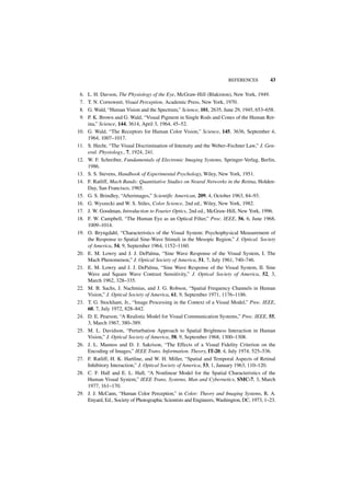 REFERENCES          43

 6.   L. H. Davson, The Physiology of the Eye, McGraw-Hill (Blakiston), New York, 1949.
 7.   T. N. Cornsweet, Visual Perception, Academic Press, New York, 1970.
 8.   G. Wald, “Human Vision and the Spectrum,” Science, 101, 2635, June 29, 1945, 653–658.
 9.   P. K. Brown and G. Wald, “Visual Pigment in Single Rods and Cones of the Human Ret-
      ina,” Science, 144, 3614, April 3, 1964, 45–52.
10.   G. Wald, “The Receptors for Human Color Vision,” Science, 145, 3636, September 4,
      1964, 1007–1017.
11.   S. Hecht, “The Visual Discrimination of Intensity and the Weber–Fechner Law,” J. Gen-
      eral. Physiology., 7, 1924, 241.
12.   W. F. Schreiber, Fundamentals of Electronic Imaging Systems, Springer-Verlag, Berlin,
      1986.
13.   S. S. Stevens, Handbook of Experimental Psychology, Wiley, New York, 1951.
14.   F. Ratliff, Mach Bands: Quantitative Studies on Neural Networks in the Retina, Holden-
      Day, San Francisco, 1965.
15.   G. S. Brindley, “Afterimages,” Scientific American, 209, 4, October 1963, 84–93.
16.   G. Wyszecki and W. S. Stiles, Color Science, 2nd ed., Wiley, New York, 1982.
17.   J. W. Goodman, Introduction to Fourier Optics, 2nd ed., McGraw-Hill, New York, 1996.
18.   F. W. Campbell, “The Human Eye as an Optical Filter,” Proc. IEEE, 56, 6, June 1968,
      1009–1014.
19.   O. Bryngdahl, “Characteristics of the Visual System: Psychophysical Measurement of
      the Response to Spatial Sine-Wave Stimuli in the Mesopic Region,” J. Optical. Society
      of America, 54, 9, September 1964, 1152–1160.
20.   E. M. Lowry and J. J. DePalma, “Sine Wave Response of the Visual System, I. The
      Mach Phenomenon,” J. Optical Society of America, 51, 7, July 1961, 740–746.
21.   E. M. Lowry and J. J. DePalma, “Sine Wave Response of the Visual System, II. Sine
      Wave and Square Wave Contrast Sensitivity,” J. Optical Society of America, 52, 3,
      March 1962, 328–335.
22.   M. B. Sachs, J. Nachmias, and J. G. Robson, “Spatial Frequency Channels in Human
      Vision,” J. Optical Society of America, 61, 9, September 1971, 1176–1186.
23.   T. G. Stockham, Jr., “Image Processing in the Context of a Visual Model,” Proc. IEEE,
      60, 7, July 1972, 828–842.
24.   D. E. Pearson, “A Realistic Model for Visual Communication Systems,” Proc. IEEE, 55,
      3, March 1967, 380–389.
25.   M. L. Davidson, “Perturbation Approach to Spatial Brightness Interaction in Human
      Vision,” J. Optical Society of America, 58, 9, September 1968, 1300–1308.
26.   J. L. Mannos and D. J. Sakrison, “The Effects of a Visual Fidelity Criterion on the
      Encoding of Images,” IEEE Trans. Information. Theory, IT-20, 4, July 1974, 525–536.
27.   F. Ratliff, H. K. Hartline, and W. H. Miller, “Spatial and Temporal Aspects of Retinal
      Inhibitory Interaction,” J. Optical Society of America, 53, 1, January 1963, 110–120.
28.   C. F. Hall and E. L. Hall, “A Nonlinear Model for the Spatial Characteristics of the
      Human Visual System,” IEEE Trans, Systems, Man and Cybernetics, SMC-7, 3, March
      1977, 161–170.
29.   J. J. McCann, “Human Color Perception,” in Color: Theory and Imaging Systems, R. A.
      Enyard, Ed., Society of Photographic Scientists and Engineers, Washington, DC, 1973, 1–23.
 
