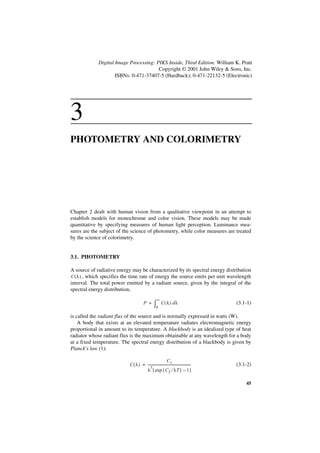 Digital Image Processing: PIKS Inside, Third Edition. William K. Pratt
                                        Copyright © 2001 John Wiley & Sons, Inc.
                     ISBNs: 0-471-37407-5 (Hardback); 0-471-22132-5 (Electronic)




3
PHOTOMETRY AND COLORIMETRY




Chapter 2 dealt with human vision from a qualitative viewpoint in an attempt to
establish models for monochrome and color vision. These models may be made
quantitative by specifying measures of human light perception. Luminance mea-
sures are the subject of the science of photometry, while color measures are treated
by the science of colorimetry.


3.1. PHOTOMETRY

A source of radiative energy may be characterized by its spectral energy distribution
C ( λ ) , which specifies the time rate of energy the source emits per unit wavelength
interval. The total power emitted by a radiant source, given by the integral of the
spectral energy distribution,
                                                       ∞
                                         P =        ∫0      C(λ ) d λ                         (3.1-1)

is called the radiant flux of the source and is normally expressed in watts (W).
    A body that exists at an elevated temperature radiates electromagnetic energy
proportional in amount to its temperature. A blackbody is an idealized type of heat
radiator whose radiant flux is the maximum obtainable at any wavelength for a body
at a fixed temperature. The spectral energy distribution of a blackbody is given by
Planck's law (1):

                                                              C1
                            C ( λ ) = -----------------------------------------------------   (3.1-2)
                                          5
                                      λ [ exp { C 2 ⁄ λT } – 1 ]

                                                                                                  45
 