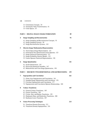 viii     CONTENTS


       3.3 Colorimetry Concepts, 54
       3.4 Tristimulus Value Transformation, 61
       3.5 Color Spaces, 63


PART 2        DIGITAL IMAGE CHARACTERIZATION                             89

4      Image Sampling and Reconstruction                                 91
       4.1 Image Sampling and Reconstruction Concepts, 91
       4.2 Image Sampling Systems, 99
       4.3 Image Reconstruction Systems, 110

5      Discrete Image Mathematical Representation                        121
       5.1   Vector-Space Image Representation, 121
       5.2   Generalized Two-Dimensional Linear Operator, 123
       5.3   Image Statistical Characterization, 127
       5.4   Image Probability Density Models, 132
       5.5   Linear Operator Statistical Representation, 136

6      Image Quantization                                                141
       6.1 Scalar Quantization, 141
       6.2 Processing Quantized Variables, 147
       6.3 Monochrome and Color Image Quantization, 150

PART 3        DISCRETE TWO-DIMENSIONAL LINEAR PROCESSING                 159

7      Superposition and Convolution                                     161
       7.1   Finite-Area Superposition and Convolution, 161
       7.2   Sampled Image Superposition and Convolution, 170
       7.3   Circulant Superposition and Convolution, 177
       7.4   Superposition and Convolution Operator Relationships, 180

8      Unitary Transforms                                                185
       8.1   General Unitary Transforms, 185
       8.2   Fourier Transform, 189
       8.3   Cosine, Sine, and Hartley Transforms, 195
       8.4   Hadamard, Haar, and Daubechies Transforms, 200
       8.5   Karhunen–Loeve Transform, 207

9      Linear Processing Techniques                                      213
       9.1 Transform Domain Processing, 213
       9.2 Transform Domain Superposition, 216
 