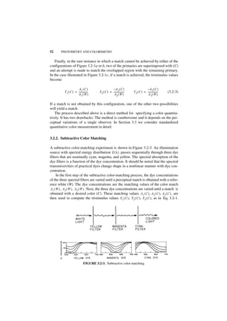 52      PHOTOMETRY AND COLORIMETRY


   Finally, in the rare instance in which a match cannot be achieved by either of the
configurations of Figure 3.2-1a or b, two of the primaries are superimposed with (C)
and an attempt is made to match the overlapped region with the remaining primary.
In the case illustrated in Figure 3.2-1c, if a match is achieved, the tristimulus values
become

                        A1 ( C )                      –A2 ( C )                       – A3 ( C )
           T 1 ( C ) = ---------------
                                     -    T 2 ( C ) = -----------------
                                                                      -   T 3 ( C ) = -----------------
                                                                                                      -   (3.2-3)
                       A1 ( W )                        A2 ( W )                        A3( W )

If a match is not obtained by this configuration, one of the other two possibilities
will yield a match.
   The process described above is a direct method for specifying a color quantita-
tively. It has two drawbacks: The method is cumbersome and it depends on the per-
ceptual variations of a single observer. In Section 3.3 we consider standardized
quantitative color measurement in detail.


3.2.2. Subtractive Color Matching

A subtractive color-matching experiment is shown in Figure 3.2-3. An illumination
source with spectral energy distribution E ( λ ) passes sequentially through three dye
filters that are nominally cyan, magenta, and yellow. The spectral absorption of the
dye filters is a function of the dye concentration. It should be noted that the spectral
transmissivities of practical dyes change shape in a nonlinear manner with dye con-
centration.
     In the first step of the subtractive color-matching process, the dye concentrations
of the three spectral filters are varied until a perceptual match is obtained with a refer-
ence white (W). The dye concentrations are the matching values of the color match
A1 ( W ) , A 2 ( W ) , A 3 ( W ) . Next, the three dye concentrations are varied until a match is
obtained with a desired color (C). These matching values A1 ( C ), A2 ( C ), A3 ( C ) , are
then used to compute the tristimulus values T1 ( C ) , T2 ( C ), T 3 ( C ), as in Eq. 3.2-1.




                                FIGURE 3.2-3. Subtractive color matching.
 