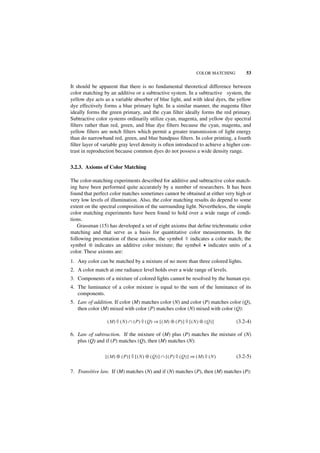 COLOR MATCHING       53

It should be apparent that there is no fundamental theoretical difference between
color matching by an additive or a subtractive system. In a subtractive system, the
yellow dye acts as a variable absorber of blue light, and with ideal dyes, the yellow
dye effectively forms a blue primary light. In a similar manner, the magenta filter
ideally forms the green primary, and the cyan filter ideally forms the red primary.
Subtractive color systems ordinarily utilize cyan, magenta, and yellow dye spectral
filters rather than red, green, and blue dye filters because the cyan, magenta, and
yellow filters are notch filters which permit a greater transmission of light energy
than do narrowband red, green, and blue bandpass filters. In color printing, a fourth
filter layer of variable gray level density is often introduced to achieve a higher con-
trast in reproduction because common dyes do not possess a wide density range.


3.2.3. Axioms of Color Matching

The color-matching experiments described for additive and subtractive color match-
ing have been performed quite accurately by a number of researchers. It has been
found that perfect color matches sometimes cannot be obtained at either very high or
very low levels of illumination. Also, the color matching results do depend to some
extent on the spectral composition of the surrounding light. Nevertheless, the simple
color matching experiments have been found to hold over a wide range of condi-
tions.
   Grassman (15) has developed a set of eight axioms that define trichromatic color
matching and that serve as a basis for quantitative color measurements. In the
following presentation of these axioms, the symbol ◊ indicates a color match; the
symbol ⊕ indicates an additive color mixture; the symbol • indicates units of a
color. These axioms are:
1. Any color can be matched by a mixture of no more than three colored lights.
2. A color match at one radiance level holds over a wide range of levels.
3. Components of a mixture of colored lights cannot be resolved by the human eye.
4. The luminance of a color mixture is equal to the sum of the luminance of its
   components.
5. Law of addition. If color (M) matches color (N) and color (P) matches color (Q),
   then color (M) mixed with color (P) matches color (N) mixed with color (Q):

                  ( M ) ◊ ( N ) ∩ ( P ) ◊ ( Q) ⇒ [ ( M) ⊕ ( P) ] ◊ [ ( N ) ⊕ ( Q )]      (3.2-4)

6. Law of subtraction. If the mixture of (M) plus (P) matches the mixture of (N)
   plus (Q) and if (P) matches (Q), then (M) matches (N):

                 [ (M ) ⊕ (P )] ◊ [(N ) ⊕ ( Q) ] ∩ [( P) ◊ (Q) ] ⇒ ( M) ◊ (N )           (3.2-5)

7. Transitive law. If (M) matches (N) and if (N) matches (P), then (M) matches (P):
 