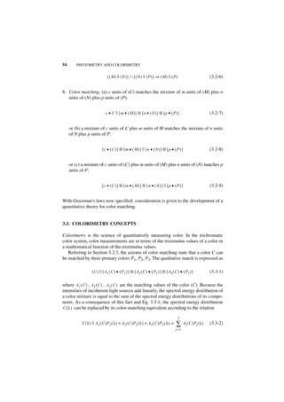 54       PHOTOMETRY AND COLORIMETRY


                               [ (M) ◊ (N)] ∩ [(N) ◊ (P) ] ⇒ (M) ◊ (P)                                            (3.2-6)


8. Color matching. (a) c units of (C) matches the mixture of m units of (M) plus n
   units of (N) plus p units of (P):


                              c • C ◊ [m • (M )] ⊕ [n • ( N) ] ⊕ [p • (P ) ]                                      (3.2-7)


     or (b) a mixture of c units of C plus m units of M matches the mixture of n units
     of N plus p units of P:


                           [c • (C )] ⊕ [m • ( M) ] ◊ [n • (N)] ⊕ [ p • (P) ]                                     (3.2-8)


     or (c) a mixture of c units of (C) plus m units of (M) plus n units of (N) matches p
     units of P:


                           [c • (C )] ⊕ [m • ( M) ] ⊕ [n • (N )] ◊ [ p • (P) ]                                    (3.2-9)


With Grassman's laws now specified, consideration is given to the development of a
quantitative theory for color matching.


3.3. COLORIMETRY CONCEPTS

Colorimetry is the science of quantitatively measuring color. In the trichromatic
color system, color measurements are in terms of the tristimulus values of a color or
a mathematical function of the tristimulus values.
   Referring to Section 3.2.3, the axioms of color matching state that a color C can
be matched by three primary colors P1, P2, P3. The qualitative match is expressed as

                   ( C ) ◊ [ A 1 ( C ) • ( P 1 ) ] ⊕ [ A 2 ( C ) • ( P 2 ) ] ⊕ [ A3 ( C ) • ( P 3 ) ]             (3.3-1)

where A 1 ( C ) , A2 ( C ) , A 3 ( C ) are the matching values of the color (C). Because the
intensities of incoherent light sources add linearly, the spectral energy distribution of
a color mixture is equal to the sum of the spectral energy distributions of its compo-
nents. As a consequence of this fact and Eq. 3.3-1, the spectral energy distribution
C ( λ ) can be replaced by its color-matching equivalent according to the relation

                                                                                        3
            C ( λ ) ◊ A 1 ( C )P 1 ( λ ) + A2 ( C )P2 ( λ ) + A 3 ( C )P 3 ( λ ) =     ∑      A j ( C )Pj ( λ )   (3.3-2)
                                                                                       j =1
 