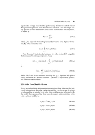 COLORIMETRY CONCEPTS       55

Equation 3.3-2 simply means that the spectral energy distributions on both sides of
the equivalence operator ◊ evoke the same color sensation. Color matching is usu-
ally specified in terms of tristimulus values, which are normalized matching values,
as defined by

                                                       Aj ( C )
                                           T j ( C ) = --------------
                                                                    -                          (3.3-3)
                                                       Aj ( W )

where A j ( W ) represents the matching value of the reference white. By this substitu-
tion, Eq. 3.3-2 assumes the form

                                              3
                              C(λ) ◊         ∑ Tj ( C )Aj ( W )Pj ( λ )                        (3.3-4)
                                            j =1

   From Grassman's fourth law, the luminance of a color mixture Y(C) is equal to
the luminance of its primary components. Hence

                                                           3
                  Y(C ) =   ∫ C ( λ )V ( λ ) dλ = ∑ ∫ Aj ( C )Pj ( λ )V ( λ ) dλ           (3.3-5a)
                                                          j =1

or
                                     3
                        Y(C ) =     ∑ ∫ Tj ( C )Aj ( W )Pj ( λ )V ( λ ) dλ                 (3.3-5b)
                                    j =1

where V ( λ ) is the relative luminous efficiency and P j ( λ ) represents the spectral
energy distribution of a primary. Equations 3.3-4 and 3.3-5 represent the quantita-
tive foundation for colorimetry.


3.3.1. Color Vision Model Verification

Before proceeding further with quantitative descriptions of the color-matching pro-
cess, it is instructive to determine whether the matching experiments and the axioms
of color matching are satisfied by the color vision model presented in Section 2.5. In
that model, the responses of the three types of receptors with sensitivities s 1 ( λ ) ,
s 2 ( λ ) , s 3 ( λ ) are modeled as


                                  e 1 ( C ) = ∫ C ( λ )s 1 ( λ ) d λ                       (3.3-6a)

                                  e 2 ( C ) = ∫ C ( λ )s 2 ( λ ) d λ                       (3.3-6b)

                                  e 3 ( C ) = ∫ C ( λ )s 3 ( λ ) d λ                       (3.3-6c)
 