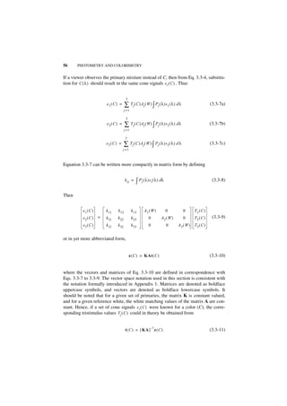 56     PHOTOMETRY AND COLORIMETRY


If a viewer observes the primary mixture instead of C, then from Eq. 3.3-4, substitu-
tion for C ( λ ) should result in the same cone signals e i ( C ) . Thus


                                      3
                       e1 ( C ) =    ∑ Tj ( C )Aj ( W ) ∫ Pj ( λ )s1 ( λ ) d λ                   (3.3-7a)
                                     j =1

                                      3
                       e2( C ) =     ∑ Tj ( C )Aj ( W ) ∫ Pj ( λ )s2 ( λ ) d λ                   (3.3-7b)
                                     j =1

                                      3
                       e3 ( C ) =    ∑ Tj ( C )Aj ( W ) ∫ Pj ( λ )s3 ( λ ) d λ                   (3.3-7c)
                                    j =1



Equation 3.3-7 can be written more compactly in matrix form by defining


                                     k ij =    ∫ Pj ( λ )si ( λ ) dλ                              (3.3-8)


Then


          e1 ( C )     k 11   k 12          k 13     A1( W )           0         0    T1 ( C )
          e2 ( C ) =   k 21   k 22          k 23        0         A2( W )        0    T2 ( C )    (3.3-9)
          e3 ( C )     k 31   k 32          k 33        0              0    A3( W )   T3 ( C )


or in yet more abbreviated form,


                                          e ( C ) = KAt ( C )                                    (3.3-10)


where the vectors and matrices of Eq. 3.3-10 are defined in correspondence with
Eqs. 3.3-7 to 3.3-9. The vector space notation used in this section is consistent with
the notation formally introduced in Appendix 1. Matrices are denoted as boldface
uppercase symbols, and vectors are denoted as boldface lowercase symbols. It
should be noted that for a given set of primaries, the matrix K is constant valued,
and for a given reference white, the white matching values of the matrix A are con-
stant. Hence, if a set of cone signals e i ( C ) were known for a color (C), the corre-
sponding tristimulus values Tj ( C ) could in theory be obtained from


                                                          –1
                                      t ( C ) = [ KA ] e ( C )                                   (3.3-11)
 