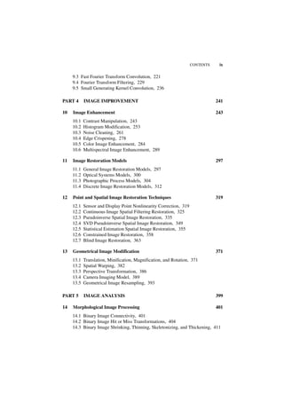 CONTENTS    ix

     9.3 Fast Fourier Transform Convolution, 221
     9.4 Fourier Transform Filtering, 229
     9.5 Small Generating Kernel Convolution, 236

PART 4      IMAGE IMPROVEMENT                                                  241

10   Image Enhancement                                                         243
     10.1   Contrast Manipulation, 243
     10.2   Histogram Modification, 253
     10.3   Noise Cleaning, 261
     10.4   Edge Crispening, 278
     10.5   Color Image Enhancement, 284
     10.6   Multispectral Image Enhancement, 289

11   Image Restoration Models                                                  297
     11.1   General Image Restoration Models, 297
     11.2   Optical Systems Models, 300
     11.3   Photographic Process Models, 304
     11.4   Discrete Image Restoration Models, 312

12   Point and Spatial Image Restoration Techniques                            319
     12.1   Sensor and Display Point Nonlinearity Correction, 319
     12.2   Continuous Image Spatial Filtering Restoration, 325
     12.3   Pseudoinverse Spatial Image Restoration, 335
     12.4   SVD Pseudoinverse Spatial Image Restoration, 349
     12.5   Statistical Estimation Spatial Image Restoration, 355
     12.6   Constrained Image Restoration, 358
     12.7   Blind Image Restoration, 363

13   Geometrical Image Modification                                            371
     13.1   Translation, Minification, Magnification, and Rotation, 371
     13.2   Spatial Warping, 382
     13.3   Perspective Transformation, 386
     13.4   Camera Imaging Model, 389
     13.5   Geometrical Image Resampling, 393

PART 5      IMAGE ANALYSIS                                                     399

14   Morphological Image Processing                                            401
     14.1 Binary Image Connectivity, 401
     14.2 Binary Image Hit or Miss Transformations, 404
     14.3 Binary Image Shrinking, Thinning, Skeletonizing, and Thickening, 411
 