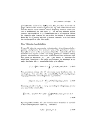 COLORIMETRY CONCEPTS                       57

provided that the matrix inverse of [KA] exists. Thus, it has been shown that with
proper selection of the tristimulus signals Tj ( C ) , any color can be matched in the
sense that the cone signals will be the same for the primary mixture as for the actual
color C. Unfortunately, the cone signals e i ( C ) are not easily measured physical
quantities, and therefore, Eq. 3.3-11 cannot be used directly to compute the tristimu-
lus values of a color. However, this has not been the intention of the derivation.
Rather, Eq. 3.3-11 has been developed to show the consistency of the color-match-
ing experiment with the color vision model.


3.3.2. Tristimulus Value Calculation

It is possible indirectly to compute the tristimulus values of an arbitrary color for a
particular set of primaries if the tristimulus values of the spectral colors (narrow-
band light) are known for that set of primaries. Figure 3.3-1 is a typical sketch of the
tristimulus values required to match a unit energy spectral color with three arbitrary
primaries. These tristimulus values, which are fundamental to the definition of a pri-
mary system, are denoted as Ts1 ( λ ) , T s2 ( λ ) , T s3 ( λ ) , where λ is a particular wave-
length in the visible region. A unit energy spectral light ( C ψ ) at wavelength ψ with
energy distribution δ ( λ – ψ ) is matched according to the equation

                                                              3
               e i ( Cψ ) =   ∫ δ ( λ – ψ )si ( λ ) d λ =   ∑ ∫ Aj ( W )Pj ( λ )Ts ( ψ )si ( λ ) d λ
                                                                                    j
                                                                                                         (3.3-12)
                                                            j=1


Now, consider an arbitrary color [C] with spectral energy distribution C ( λ ) . At
wavelength ψ , C ( ψ ) units of the color are matched by C ( ψ )Ts1 ( ψ ) , C ( ψ )Ts2 ( ψ ) ,
C ( ψ )T s ( ψ ) tristimulus units of the primaries as governed by
          3


                                                      3

              ∫ C ( ψ )δ ( λ – ψ )si ( λ ) d λ = ∑ ∫ Aj ( W )Pj ( λ )C ( ψ )Ts ( ψ )si ( λ ) d λ
                                                                                    j
                                                                                                         (3.3-13)
                                                   j =1

Integrating each side of Eq. 3.3-13 over ψ and invoking the sifting integral gives the
cone signal for the color (C). Thus

                                                             3

   ∫ ∫ C ( ψ )δ ( λ – ψ )si ( λ ) d λ dψ =   ei ( C ) =     ∑ ∫ ∫ Aj ( W )Pj ( λ )C ( ψ )Ts ( ψ )si ( λ ) dψ d λ
                                                                                            j
                                                            j =1
                                                                                                         (3.3-14)


By correspondence with Eq. 3.3-7, the tristimulus values of (C) must be equivalent
to the second integral on the right of Eq. 3.3-14. Hence


                                         Tj ( C ) =   ∫ C ( ψ )Ts ( ψ ) dψ
                                                                   j
                                                                                                         (3.3-15)
 