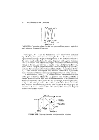 58     PHOTOMETRY AND COLORIMETRY




FIGURE 3.3-1. Tristimulus values of typical red, green, and blue primaries required to
match unit energy throughout the spectrum.



   From Figure 3.3-1 it is seen that the tristimulus values obtained from solution of
Eq. 3.3-11 may be negative at some wavelengths. Because the tristimulus values
represent units of energy, the physical interpretation of this mathematical result is
that a color match can be obtained by adding the primary with negative tristimulus
value to the original color and then matching this resultant color with the remaining
primary. In this sense, any color can be matched by any set of primaries. However,
from a practical viewpoint, negative tristimulus values are not physically realizable,
and hence there are certain colors that cannot be matched in a practical color display
(e.g., a color television receiver) with fixed primaries. Fortunately, it is possible to
choose primaries so that most commonly occurring natural colors can be matched.
   The three tristimulus values T1, T2, T'3 can be considered to form the three axes of
a color space as illustrated in Figure 3.3-2. A particular color may be described as a
a vector in the color space, but it must be remembered that it is the coordinates of
the vectors (tristimulus values), rather than the vector length, that specify the color.
In Figure 3.3-2, a triangle, called a Maxwell triangle, has been drawn between the
three primaries. The intersection point of a color vector with the triangle gives an
indication of the hue and saturation of the color in terms of the distances of the point
from the vertices of the triangle.




          FIGURE 3.3-2 Color space for typical red, green, and blue primaries.
 
