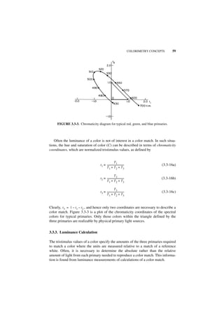 COLORIMETRY CONCEPTS    59




     FIGURE 3.3-3. Chromaticity diagram for typical red, green, and blue primaries.



   Often the luminance of a color is not of interest in a color match. In such situa-
tions, the hue and saturation of color (C) can be described in terms of chromaticity
coordinates, which are normalized tristimulus values, as defined by


                                                     T1
                                   t 1 ≡ -----------------------------
                                                                     -                     (3.3-16a)
                                         T 1 + T 2 + T3

                                                     T2
                                   t 2 ≡ -----------------------------
                                                                     -                     (3.3-16b)
                                         T 1 + T 2 + T3

                                                     T3
                                   t 3 ≡ -----------------------------
                                                                     -                     (3.3-16c)
                                         T 1 + T 2 + T3


Clearly, t3 = 1 – t 1 – t2 , and hence only two coordinates are necessary to describe a
color match. Figure 3.3-3 is a plot of the chromaticity coordinates of the spectral
colors for typical primaries. Only those colors within the triangle defined by the
three primaries are realizable by physical primary light sources.


3.3.3. Luminance Calculation

The tristimulus values of a color specify the amounts of the three primaries required
to match a color where the units are measured relative to a match of a reference
white. Often, it is necessary to determine the absolute rather than the relative
amount of light from each primary needed to reproduce a color match. This informa-
tion is found from luminance measurements of calculations of a color match.
 