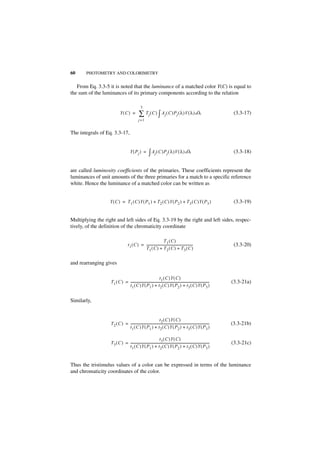 60     PHOTOMETRY AND COLORIMETRY


   From Eq. 3.3-5 it is noted that the luminance of a matched color Y(C) is equal to
the sum of the luminances of its primary components according to the relation

                                                   3
                             Y(C ) =             ∑ Tj ( C ) ∫ Aj ( C )Pj ( λ )V ( λ ) d λ                                           (3.3-17)
                                                 j =1


The integrals of Eq. 3.3-17,


                                        Y ( Pj ) =          ∫ Aj ( C )Pj ( λ )V ( λ ) d λ                                           (3.3-18)


are called luminosity coefficients of the primaries. These coefficients represent the
luminances of unit amounts of the three primaries for a match to a specific reference
white. Hence the luminance of a matched color can be written as


                   Y ( C ) = T 1 ( C )Y ( P1 ) + T 2 ( C )Y ( P 2 ) + T 3 ( C )Y ( P 3 )                                            (3.3-19)


Multiplying the right and left sides of Eq. 3.3-19 by the right and left sides, respec-
tively, of the definition of the chromaticity coordinate

                                                                      T1 ( C )
                                     t 1 ( C ) = ---------------------------------------------------------
                                                                                                         -                          (3.3-20)
                                                 T 1 ( C ) + T 2 ( C ) + T3 ( C )


and rearranging gives

                                                                   t 1 ( C )Y ( C )
                   T 1 ( C ) = -------------------------------------------------------------------------------------------------
                                                                                                                               -   (3.3-21a)
                               t 1 ( C )Y ( P1 ) + t 2 ( C )Y ( P2 ) + t 3 ( C )Y ( P 3 )


Similarly,


                                                                   t 2 ( C )Y ( C )
                   T 2 ( C ) = -------------------------------------------------------------------------------------------------
                                                                                                                               -   (3.3-21b)
                               t 1 ( C )Y ( P1 ) + t 2 ( C )Y ( P2 ) + t 3 ( C )Y ( P 3 )

                                                                   t 3 ( C )Y ( C )
                   T 3 ( C ) = -------------------------------------------------------------------------------------------------
                                                                                                                               -   (3.3-21c)
                               t 1 ( C )Y ( P1 ) + t 2 ( C )Y ( P2 ) + t 3 ( C )Y ( P 3 )


Thus the tristimulus values of a color can be expressed in terms of the luminance
and chromaticity coordinates of the color.
 
