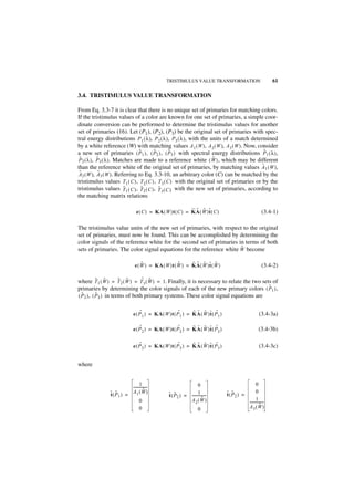 TRISTIMULUS VALUE TRANSFORMATION                                61

3.4. TRISTIMULUS VALUE TRANSFORMATION

From Eq. 3.3-7 it is clear that there is no unique set of primaries for matching colors.
If the tristimulus values of a color are known for one set of primaries, a simple coor-
dinate conversion can be performed to determine the tristimulus values for another
set of primaries (16). Let (P1), (P2), (P3) be the original set of primaries with spec-
tral energy distributions P1 ( λ ), P2 ( λ ), P3 ( λ ), with the units of a match determined
by a white reference (W) with matching values A 1 ( W ), A 2 ( W ), A 3 ( W ). Now, consider
                               ˜       ˜         ˜                                         ˜
a new set of primaries ( P 1 ) , ( P2 ) , ( P3 ) with spectral energy distributions P1 ( λ ) ,
 ˜        ˜                                                         ˜
P2 ( λ ), P 3 ( λ ). Matches are made to a reference white ( W ) , which may be different
than the reference white of the original set of primaries, by matching values A1 ( W ),   ˜
 ˜         ˜
A2 ( W ), A3 ( W ). Referring to Eq. 3.3-10, an arbitrary color (C) can be matched by the
tristimulus values T 1 ( C ) , T2 ( C ) , T 3 ( C ) with the original set of primaries or by the
                        ˜       ˜         ˜
tristimulus values T1 ( C ) , T 2 ( C ) , T 3 ( C ) with the new set of primaries, according to
the matching matrix relations

                                                            ˜ ˜ ˜ ˜
                                e ( C ) = KA ( W )t ( C ) = K A ( W )t ( C )                              (3.4-1)

The tristimulus value units of the new set of primaries, with respect to the original
set of primaries, must now be found. This can be accomplished by determining the
color signals of the reference white for the second set of primaries in terms of both
                                                                      ˜
sets of primaries. The color signal equations for the reference white W become

                                   ˜                 ˜     ˜ ˜ ˜ ˜ ˜
                               e ( W ) = KA ( W )t ( W ) = K A ( W )t ( W )                               (3.4-2)

            ˜ ˜        ˜ ˜       ˜ ˜
where T 1 ( W ) = T 2 ( W ) = T 3 ( W ) = 1. Finally, it is necessary to relate the two sets of
primaries by determining the color signals of each of the new primary colors ( P1 ) ,      ˜
  ˜         ˜
( P 2 ) , ( P3 ) in terms of both primary systems. These color signal equations are

                                   ˜                   ˜      ˜ ˜ ˜ ˜ ˜
                              e ( P 1 ) = KA ( W )t ( P 1 ) = K A ( W )t ( P1 )                        (3.4-3a)

                                   ˜                   ˜      ˜ ˜ ˜ ˜ ˜
                              e ( P 2 ) = KA ( W )t ( P 2 ) = K A ( W )t ( P2 )                        (3.4-3b)

                                   ˜                   ˜      ˜ ˜ ˜ ˜ ˜
                              e ( P 3 ) = KA ( W )t ( P 3 ) = K A ( W )t ( P3 )                        (3.4-3c)


where


                                1                                  0                                 0
                         ---------------
                                       -
                                    ˜                                                                0
               ˜( P1 ) = A1( W )
               t  ˜                              ˜ ˜               1 -
                                                 t ( P2 ) = ---------------       t ˜
                                                                                  ˜( P2 ) =
                                0                           A2 ( W )   ˜                             1
                                                                                              ---------------
                                                                                                            -
                                                                                              A3( W )    ˜
                                0                                    0
 