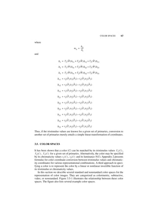 COLOR SPACES   63

where
                                                      ∆ ij
                                               m ij = ------
                                                       ∆i
and

                                   ˜               ˜               ˜
                        ∆1 = T 1 ( W )∆ 11 + T 2 ( W )∆ 12 + T 3 ( W )∆ 13

                                   ˜               ˜               ˜
                        ∆2 = T 1 ( W )∆ 21 + T 2 ( W )∆ 22 + T 3 ( W )∆ 23

                                   ˜               ˜               ˜
                        ∆3 = T 1 ( W )∆ 31 + T 2 ( W )∆ 32 + T 3 ( W )∆ 33

                                    ˜         ˜           ˜          ˜
                       ∆ 11 = t 2 ( P2 )t 3 ( P3 ) – t3 ( P 2 )t 2 ( P 3 )

                                    ˜         ˜           ˜          ˜
                       ∆ 12 = t 3 ( P2 )t 1 ( P3 ) – t1 ( P 2 )t 3 ( P 3 )

                                    ˜         ˜           ˜          ˜
                       ∆ 13 = t 1 ( P2 )t 2 ( P3 ) – t2 ( P 2 )t 1 ( P 3 )

                                    ˜         ˜           ˜          ˜
                       ∆ 21 = t 3 ( P1 )t 2 ( P3 ) – t2 ( P 1 )t 3 ( P 3 )

                                    ˜         ˜           ˜          ˜
                       ∆ 22 = t 1 ( P1 )t 3 ( P3 ) – t3 ( P 1 )t 1 ( P 3 )

                                    ˜         ˜           ˜          ˜
                       ∆ 23 = t 2 ( P1 )t 1 ( P3 ) – t1 ( P 1 )t 2 ( P 3 )

                                    ˜          ˜           ˜         ˜
                       ∆ 31 = t 2 ( P 1 )t 3 ( P2 ) – t3 ( P 1 )t2 ( P 2 )

                                    ˜          ˜           ˜         ˜
                       ∆ 32 = t 3 ( P 1 )t 1 ( P2 ) – t1 ( P 1 )t3 ( P 2 )

                                    ˜          ˜           ˜         ˜
                       ∆ 33 = t 1 ( P 1 )t 2 ( P2 ) – t2 ( P 1 )t1 ( P 2 )

Thus, if the tristimulus values are known for a given set of primaries, conversion to
another set of primaries merely entails a simple linear transformation of coordinates.


3.5. COLOR SPACES

It has been shown that a color (C) can be matched by its tristimulus values T1 ( C ) ,
T 2 ( C ) , T 3 ( C ) for a given set of primaries. Alternatively, the color may be specified
by its chromaticity values t 1 ( C ) , t 2 ( C ) and its luminance Y(C). Appendix 2 presents
formulas for color coordinate conversion between tristimulus values and chromatic-
ity coordinates for various representational combinations. A third approach in speci-
fying a color is to represent the color by a linear or nonlinear invertible function of
its tristimulus or chromaticity values.
     In this section we describe several standard and nonstandard color spaces for the
representation of color images. They are categorized as colorimetric, subtractive,
video, or nonstandard. Figure 3.5-1 illustrates the relationship between these color
spaces. The figure also lists several example color spaces.
 